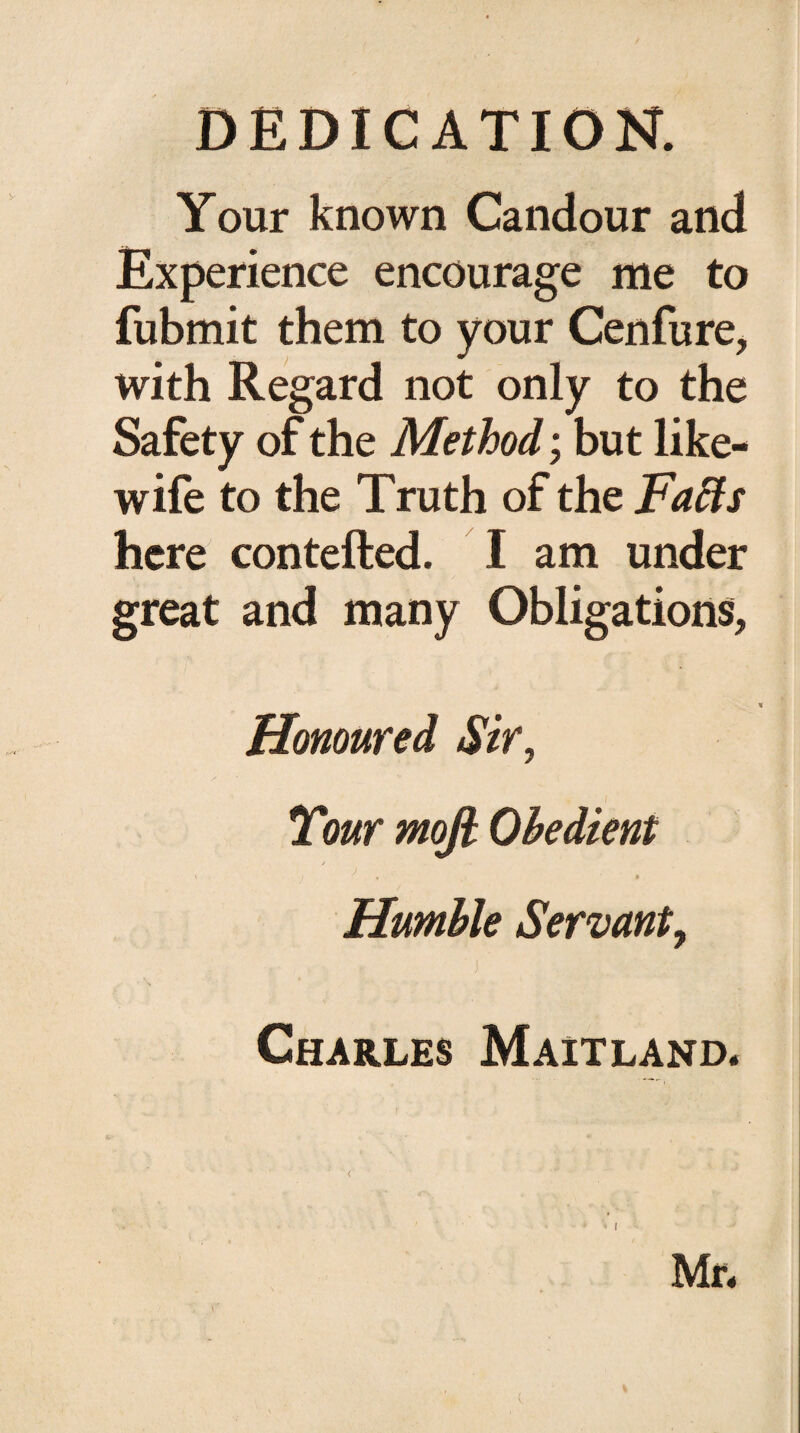 DEDICATION. Your known Candour and Experience encourage me to fubmit them to your Cenfure, with Regard not only to the Safety of the Method; but like- wife to the Truth of the Fa fits here contefted. I am under great and many Obligations, Honoured Sir, Tour moft Obedient j „ Humble Servant, ' j ’ Charles Maitland. Mr.