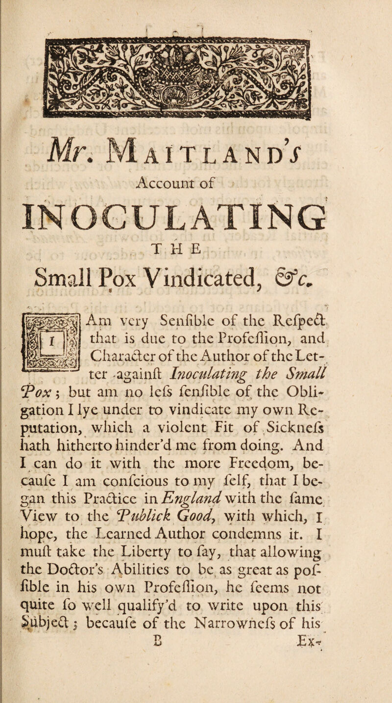 Account of INOCULATING THE Small Pox Vindicated, < * Am very Senfible of the Refped that is due to the Profdllon, and Character of the Author of the Let- . r * < , f V ' , * ter -againfc Inoculating the Small I?ox; but am no lefs fenfible of the Obli¬ gation I lye under to vindicate my own Re¬ putation, which a violent Fit of Sicknefs hath hitherto hinder’d me from doing. And I can do it with the more Freedom, be- caufe I am confcious to my felf, that I be¬ gan this Pradice in England with the fame View to the jPublick Good> with which, I hope, the Learned Author condemns it. I mull take the Liberty to fay, that allowing the Dodor’s Abilities to be as great as pof ftble in his own ProfelHon, he feems not quite fo well qualify’d to write upon this Subjed j becaufe of the Narrownefs of his B -Ex* it