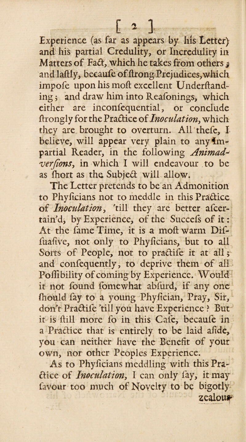 Experience (as far as appears by his Letter) and his partial Credulity, or Incredulity in Matters of Fad, which he takes from others j and laftly, becaufe of ftrong Prejudices,which impofe upon his moft excellent Underftand- ing ^ and draw him into Reafonings, which either are inconfequential, or conclude ftrongly for the Pradice of Inoculation, which they are brought to overturn. All thefe, I believe, will appear very plain to any Im¬ partial Reader, in the following Animad~ verjions, in which I will endeavour to be as fhort as the. Subjed will allow. The Letter pretends to be an Admonition to Phylicians not to meddle in this Pradice of Inoculation, till they are better afcer- tain'd, by Experience, of the Succefs of it: At the fame Time, it is a moft warm Dif- fuafive, not only to Phylicians, but to all Sorts of People, not to pradife it at all> and confequently, to deprive them of all Poffibility of coming by Experience. Would it not found fomewhat abfurd, if any one fhould fay to a young Phyfician, Pray, Sir, don t Pradife till you have Experience ? But it is ftill more fo in this Cafe, becaufe in a Pradice that is entirely to be laid afide, you can neither have the Benefit of your own, nor other Peoples Experience. As to Phyficians meddling with this Pra- dice of Inoculation, I can only fay, it may favour too much of Novelty to be bigotly zealowf