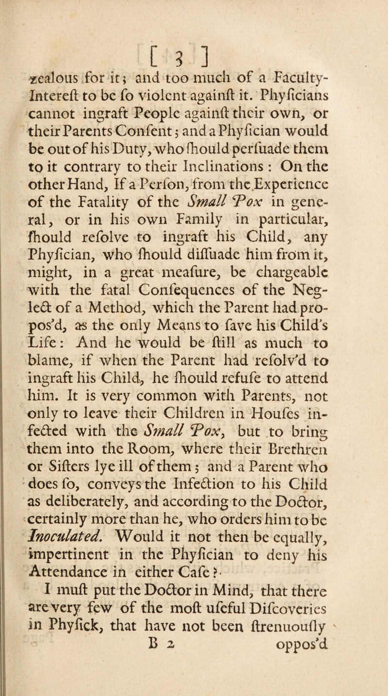 zealous for it; and too much of a Faculty- Intereft to be fo violent againft it. Phyficians cannot ingraft People againft their own, or their Parents Confent $ and a Phy fician would be out of his Duty, who fhould perfuade them to it contrary to their Inclinations : On the other Hand, If a Perfon, from the Experience of the Fatality of the Small Pox in gene¬ ral, or in his own Family in particular, fhould refolve to ingraft his Child, any Phyfician, who fhould diffuade him from it, might, in a great meafure, be chargeable with the fatal Confequences of the Neg¬ lect of a Method, which the Parent had pro¬ pos'd, as the only Means to fave his Child s Life: And he would be ftiil as much to blame, if when the Parent had refolv'd to ingraft his Child, he fhould refufe to attend him. It is very common with Parents, not only to leave their Children in Houfes in* feded with the Small Poxy but to bring them into the Room, where their Brethren or Sifters lye ill of them; and a Parent who does fo, conveys the Infedion to his Child as deliberately, and according to the Dodor, certainly more than he, who orders him to be Inoculated. Would it not then be equally, impertinent in the Phyfician to deny his Attendance in either Cafe ?• I muft put the Dodor in Mind, that there are very few of the moft ufeful Difcoveries in Phyfick, that have not been ftrenuoully B 2 oppos'd