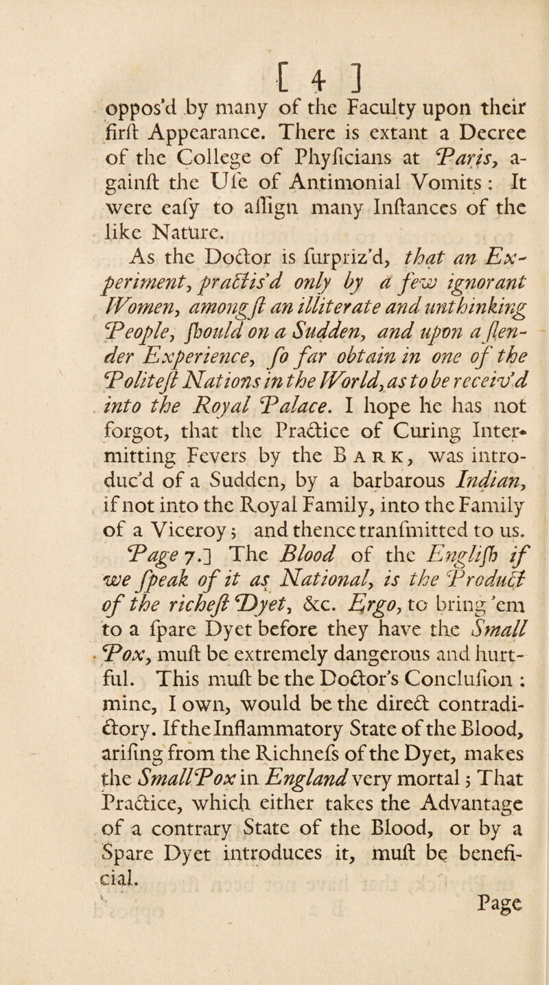 [ + ] oppos'd by many of the Faculty upon their firft Appearance. There is extant a Decree of the College of Phyficians at ‘Paris, a- gainft the Ufe of Antimonial Vomits : It were eafy to ailign many Inftances of the like Nature. As the Doctor is furpriz'd, that an Ex¬ periment, practis'd only by a few ignorant IVomen, among ft an illiterate and unthinking People, fbould on a Sudden, and upon a fen¬ der Experience, fo far obtain in one of the Politeft Nations in the World, as to be receiv d into the Royal Palace. I hope he has not forgot, that the Pradice of Curing Inter¬ mitting Fevers by the Bark, was intro¬ duc'd of a Sudden, by a barbarous Indian, if not into the Royal Family, into the Family of a Viceroy; and thence tranfmitted to us. Page 7.] The Blood of the English if we fpeak of it as National, is the Product of the rich eft TDyet, &c. Ergo, to bring 'em to a fpare Dyet before they have the Small Pox, muft be extremely dangerous and hurt¬ ful. This muft be the Doctor's Conclufton : • , • • * •$ mine, I own, would be the dired contradi- dory. If the Inflammatory State of the Blood, arifing from the Richnefs of the Dyet, makes the Smallpox in England very mortal 5 That Pradice, which either takes the Advantage of a contrary State of the Blood, or by a Spare Dyet introduces it, muft be benefi¬ cial.