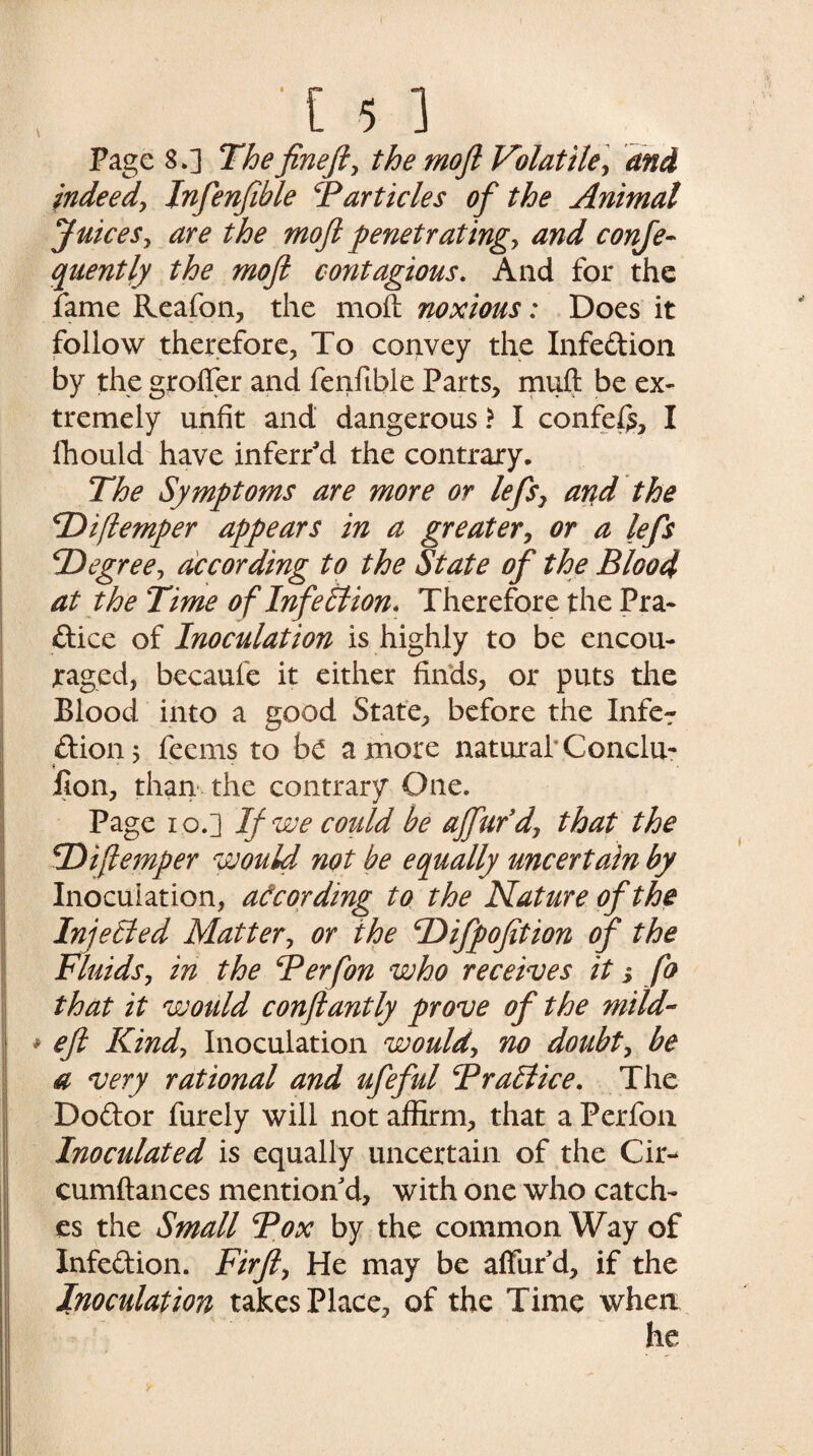 \ Page 8.] The fine ft, the moft Volatile] and indeed, Inftenfible Barticles of the Animal Juices, are the moft penetratingy and conje- quently the moft contagious. And for the fame Reafon, the moft noxious: Does it follow therefore. To convey the Infection by the grofler and fenftble Parts, muft be ex¬ tremely unfit and dangerous > I confef£, I lhould have inferred the contrary. The Symptoms are more or lefts, and the cI)i(temper appears in a greater, or a lefts \Degree, according to the State of the Blood at the Time of Infection. Therefore the Pra¬ ctice of Inoculation is highly to be encou¬ raged, becaufe it either finds, or puts the Blood into a good State, before the Infer Ctionj feems to be a more natural' Conclu- ( J V t , Bon, than the contrary One. Page io.] If we could be ajfturd, that the fDiftemper would not be equally uncertain by Inoculation, according to the Nature of the Injected Matter, or the cDifpofition oft the Fluids, in the Berfon who receives it i fo that it would conftantly prove of the mild- * eft Kind, Inoculation would, no doubt, be a very rational and ufteftul Brail ice. The Dodor furely will not affirm, that a Perfon Inoculated is equally uncertain of the Cir- cumftances mention d, with one who catch¬ es the Small Box by the common Way of Infection. Firft, He may be afford, if the Inoculation takes Place, of the Time when y