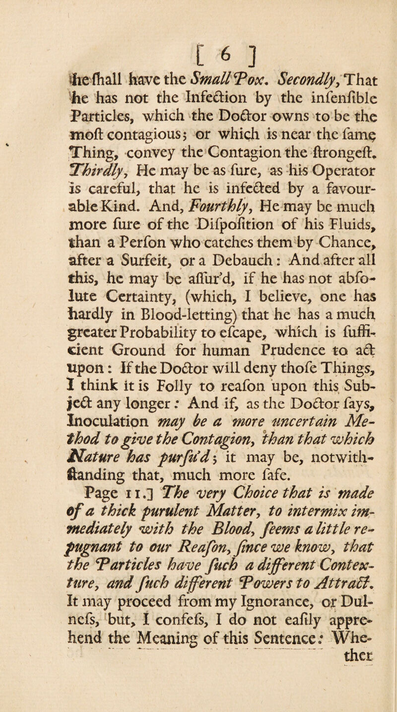 hefhall have the Small Tox. Secondly, Tim he has not the Infedion by the infenftble Particles, which the Dodor owns to be the moft contagious 5 or which is near the fame Thing, convey the Contagion the ftrongeft* jThirdly, He may be as fure, as his Operator is careful, that he is infeded by a favour¬ able Kind. And, Fourthly, He may be much more fure of the Difpofition of his Fluids, than a Perfon who catches them by Chance, after a Surfeit, or a Debauch: And after all this, he may be allur'd, if he has not abfo- lute Certainty, (which, I believe, one has hardly in Blood-letting) that he has a much greater Probability to efcape, which is fuffi- cient Ground for human Prudence to act upon: If the Dodor will deny thofe Things, 3 think it is Folly to reafon upon this Sub- Jed any longer: And if, as the Dodor fays. Inoculation may be a more uncertain Me¬ thod to give the Contagion, than that which Mature has pur fit d, it may be, notwith¬ standing that, much more fafe. Page ii.] The very Choice that is made of a thick purulent Matter, to intermix im¬ mediately with the Blood, feems a little re¬ pugnant to our Reafon, Jince we know, that the Tarticles have fitch a different Contex¬ ture, and finch different Towers to Attract. It may proceed from my Ignorance, or Dul- nefs, but, I confefs, I do not eafily appre¬ hend the Meaning of this Sentence • Whe¬ ther