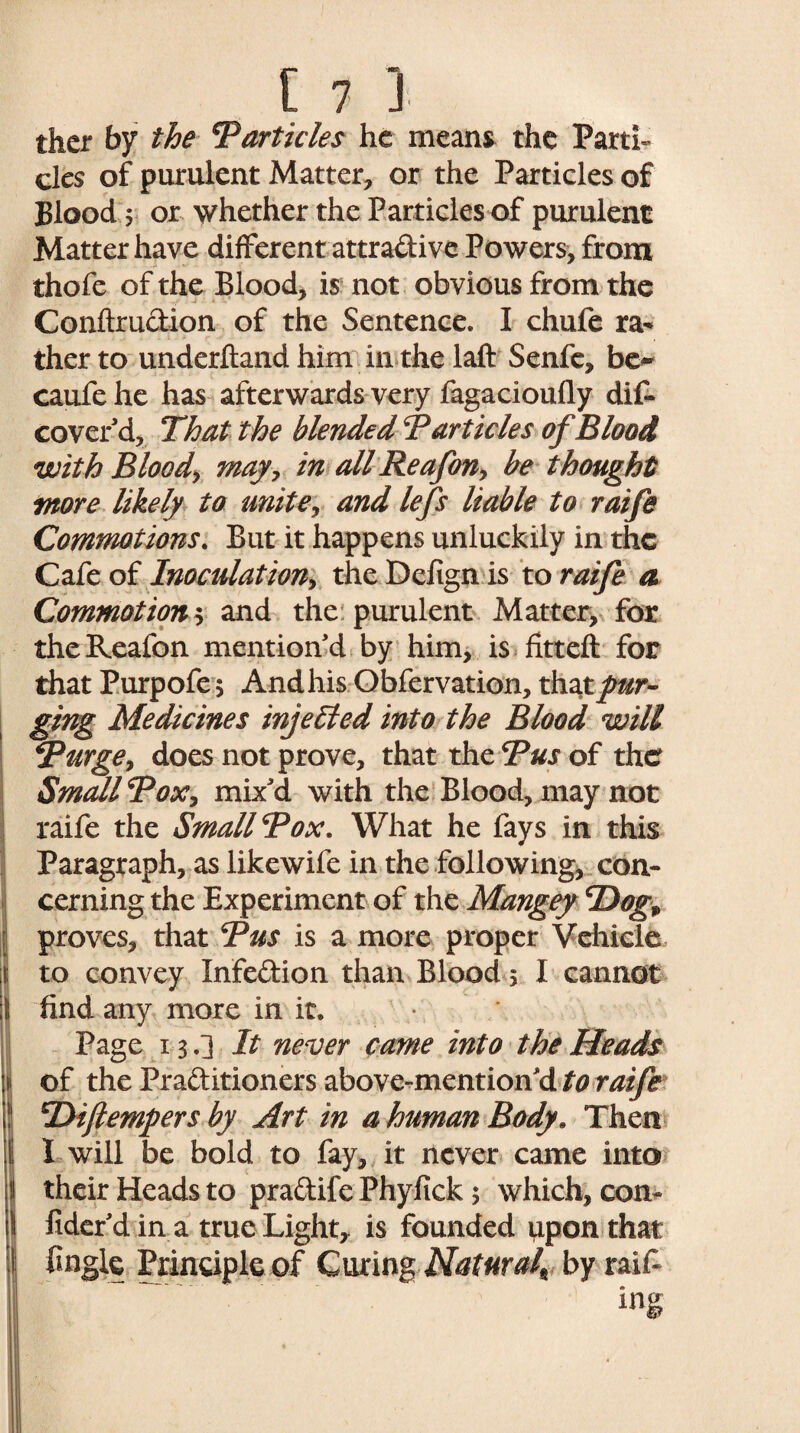 thcr by the Barticles he means the Parti¬ cles of purulent Matter, or the Particles of Blood 5 or whether the Particles of purulent Matter have different attradive Powers, from thofe of the Blood, is not obvious from the Conftrudion of the Sentence. I chufe ra¬ ther to underhand him in the laft Senfe, be** caufe he has afterwards very fagacioufly dif- cover’d. That the blended B articles of Blood with Blood*, may, in allReafon, be thought more likely to unite, and lefs liable to raife Commotions. But it happens unluckily in the Cafe of Inoculation^ theDefignis to raife a Commotion s and the purulent Matter, for theReafon mention’d by him, is fitteft for that Purpofe $ And his Obfervation, that pur¬ ging Medicines injected into the Blood will Burge, does not prove, that the Bus of the Small Box, mix’d with the Blood, may not raife the Small Box. What he fays in this Paragraph, as likewife in the following, con¬ cerning the Experiment of the Mangey B)ogp j proves, that Bus is a more proper Vehicle | to convey Infection than Blood 5 I cannot ;1 find any more in it. Page 13.] It never came into the Heads \ of the Praditioners above-mention’d to raife ! TTifiempers by Art in a human Body. Then ( I will be bold to fay, it never came into i their Heads to pradife Phyfick $ which, con- \ fider’d in a true Eighty is founded upon that \ fingle Principle of Curing Natural\ by raif-