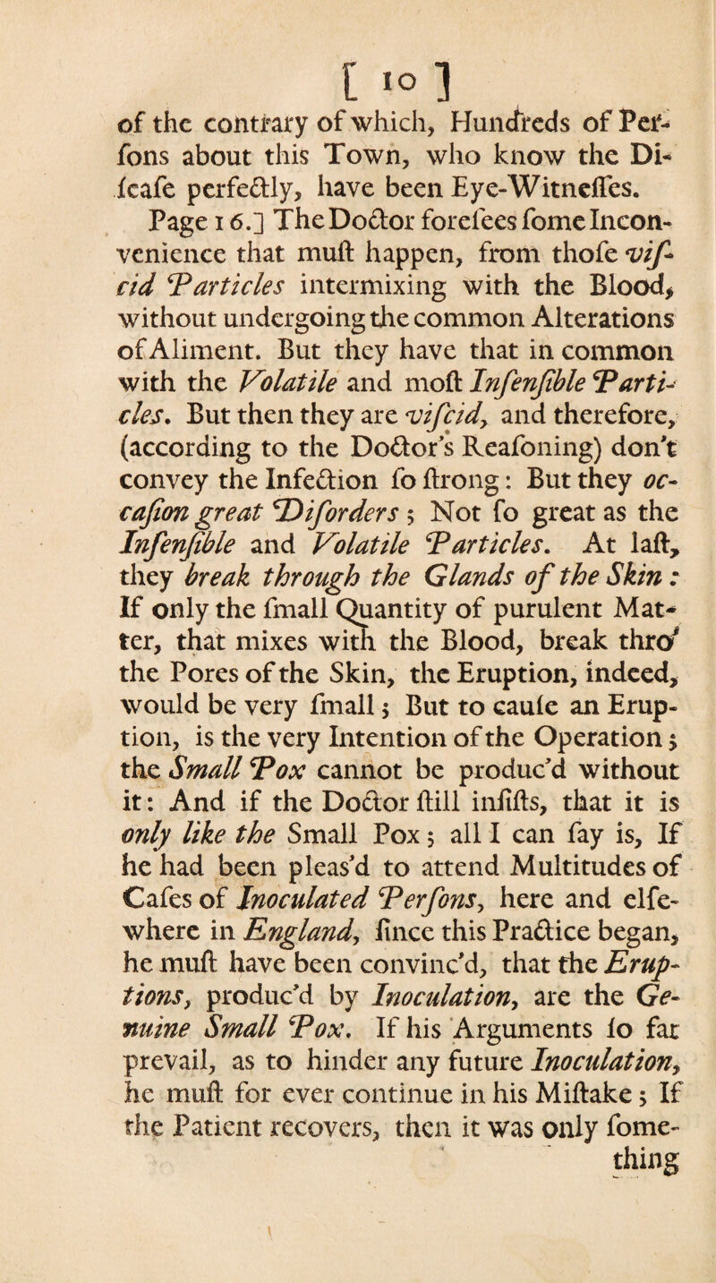 of the contrary of which, Hundreds of Pet- fons about this Town, who know the Di- icafe perfeftly, have been Eye-Witndfes. Page 16.] TheDo&or forefeesfomeIncon¬ venience that muft happen, from thofe <vif cid Particles intermixing with the Blood* without undergoing the common Alterations of Aliment. But they have that in common with the Volatile and moft Infenfible Parti- cles. But then they are vifcidy and therefore, (according to the Do&or's Reafoning) don't convey the Infe&ion fo ftrong: But they oc- cafion great P) if orders 5 Not fo great as the Infenfible and Volatile Particles. At laft, they break through the Glands of the Skin: If only the fmall Quantity of purulent Mat* ter, that mixes with the Blood, break throJ the Pores of the Skin, the Eruption, indeed, would be very fmall $ But to cauie an Erup¬ tion, is the very Intention of the Operation $ the Small Pox cannot be produc'd without it: And if the Do&or ftill inftfts, that it is only like the Small Pox 5 all I can fay is. If he had been pleas'd to attend Multitudes of Cafes of Inoculated Perfons, here and elfe- where in England, fince this Pra&ice began, he muft have been convinc'd, that the Erup¬ tions, produc'd by Inoculation, are the Ge¬ nuine Small Pox. If his Arguments lo far prevail, as to hinder any future Inoculation, he muft for ever continue in his Miftake 5 If the Patient recovers, then it was only fome-