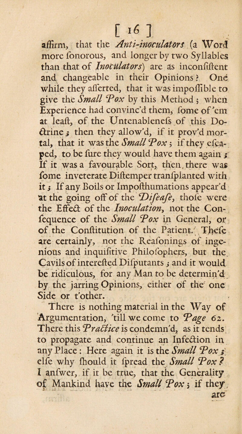 [ l«.l affirm, that the Anti-inoculators (a Word more fonorous, and longer by two Syllables than that of Inoculators) are as inconfiftent and changeable in their Opinions > One while they afferted, that it was impoffible to give the Small Pox by this Method 5 when Experience had convinc’d them, fome of'em at lead, of the Untenablenefs of this Do¬ ctrine y then they allow’d, if it prov’d mor¬ tal, that it was the Small Pox 5 if they cfca- ped, to be fure they would have them again y If it was a favourable Sort, then, there was fome inveterate Diftemper tranfplanted with it 5 If any Boils or Impofthumations appear’d at the going off of the Pifeafe, thofe were the Effect of the Inoculation, not the Con- fequence of the Small Pox in General, or of the Conftitution of the Patient. Thefe , . . * • * '■ ' are certainly, not the Reafonings of inge¬ nious and inquifitive Philofophers, but the. Cavils of interefted Difputants ,* and it would be ridiculous, for any Man to be determin’d by the jarring Opinions, either of the one Side or t’other. There is nothing material in the Way of Argumentation, ’till we come to Page 62. There this Practice is condemn’d, as it tends to propagate and continue an Infe&ion in anyPlace: Here again it istheSmatll Pox y elfe why fhould it fpread the Small Pox? I anfwer, if it be true, that the Generality.. of Mankind have the Small Pox 5 if they, are