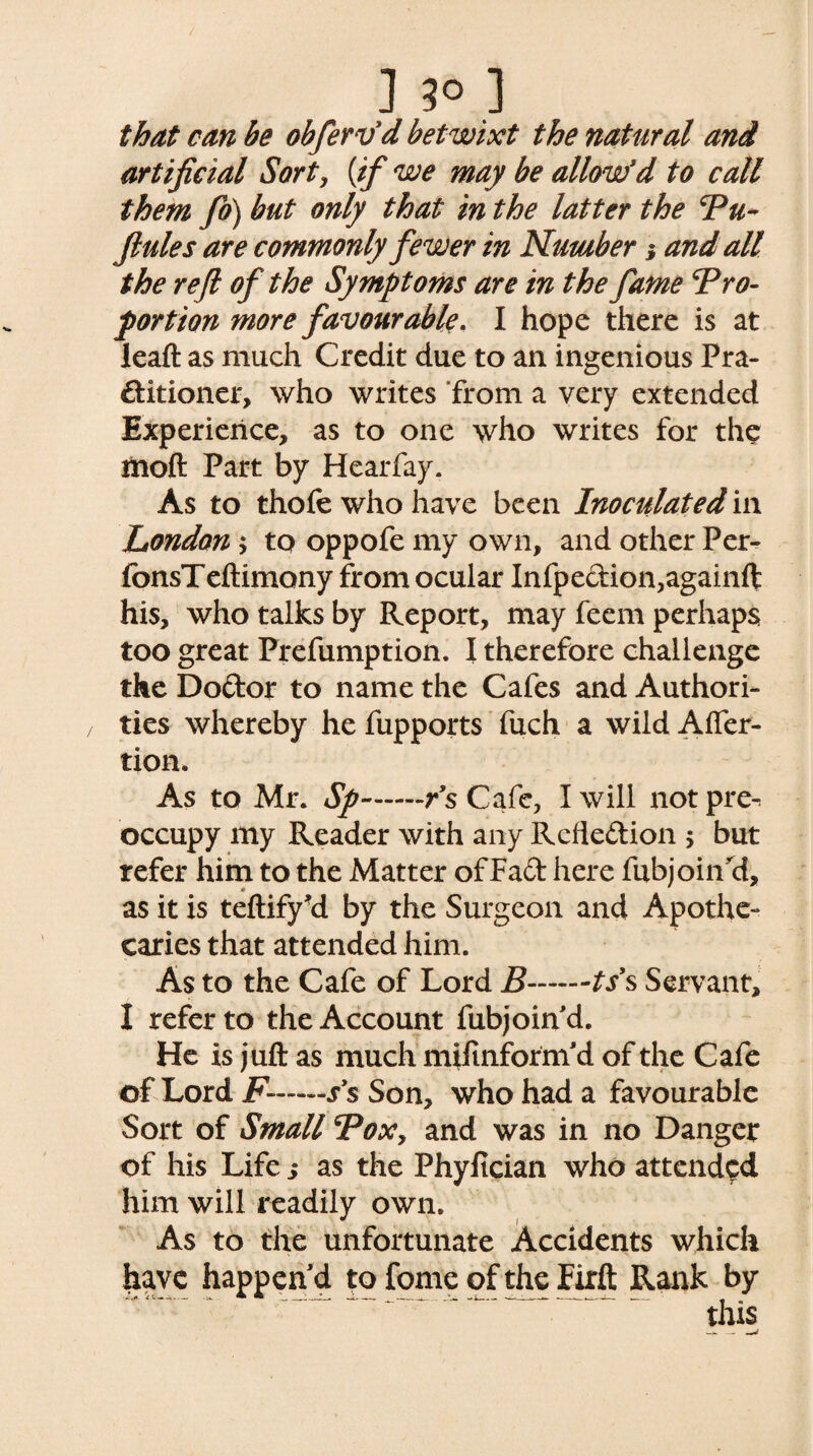 that can be obfervd betwixt the natural and artificial Sort, {if we may be allow*d to call them fo) but only that in the latter the cPu- Jlules are commonly fewer in Number j and all the reft of the Symptoms are in the fame Pro¬ portion more favourable. I hope there is at leaft as much Credit due to an ingenious Pra¬ ctitioner, who writes from a very extended Experience, as to one who writes for the moll Part by Hearfay. As to thofe who have been Inoculated in London ; to oppofe my own, and other Per- fonsTeftimony from ocular Infpedion,againft his, who talks by Report, may feem perhaps too great Prefumption. I therefore challenge the Dodor to name the Cafes and Authori¬ ties whereby he fupports fuch a wild Afier- tion. As to Mr. Sp-r s Cafe, I will notpre- occupy my Reader with any Rcfiedion > but refer him to the Matter of Fad here fubjoin'd, as it is teftify'd by the Surgeon and Apothe¬ caries that attended him. As to the Cafe of Lord B-ts’s Servant, I refer to the Account fubjoind. He is juft as much mifinform'd of the Cafe of Lord F——s’s Son, who had a favourable Sort of Small Pox> and was in no Danger of his Life j as the Phyfician who attended him will readily own. As to the unfortunate Accidents which have happen'd to fome of the Firft Rank by this