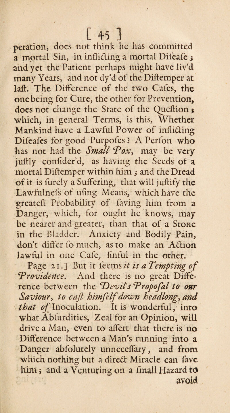 peration, docs not think he has committed a mortal Sin, in inflicting a mortal Difeafe s and yet the Patient perhaps might have liv'd many Years, and not dy'd of the Diftemper at laft. The Difference of the two Cafes, the one being for Cure, the other for Prevention, does not change the State of the Queftion 5 which, in general Terms, is this, Whether Mankind have a Lawful Power of inflicting Difeafes for good Purpofes ? A Perfon who has not had the Small *Pox, may be very juftly coniider d, as having the Seeds of a mortal Diftemper within him s and the Dread of it is furely a Suffering, that will juftify the Lawfulnefs of ufing Means, which have the greateft Probability of faving him from a Danger, which, for ought he knows, may be nearer and greater, than that of a Stone in the Bladder. Anxiety and Bodily Pain, don't differ fo much, as to make an Action lawful in one Cafe, flnful in the other. Page 21,] But it feems it is a Tempting of ^Providence. And there is no great Diffe¬ rence between the Devils Dropofal to our Saviour, to caft loimfelf down headlong, and that of Inoculation. It is wonderful, into what Absurdities, Zeal for an Opinion, will drive a xVLan, even to aflert that there is no Difference between a Man's running into a Danger abfolutely unneceflary, and from which nothing but a direft Miracle can favc him; and a Venturing on a fmall Hazard to avoid