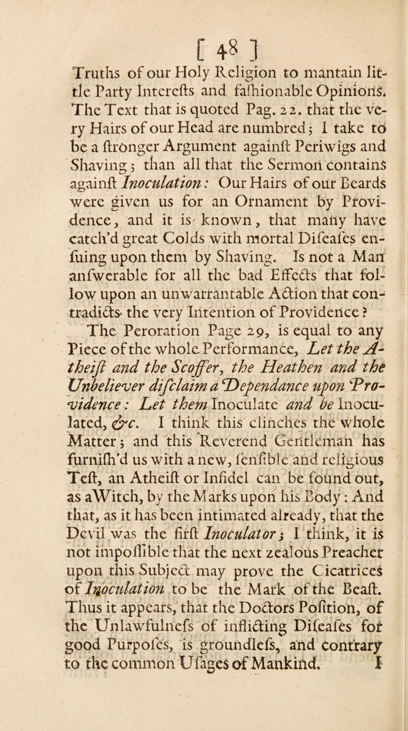 [ ] Truths of our Holy Religion to mantain lit¬ tle Party Intcrefts and fashionable Opinions. The Text that is quoted Pag. 22. that the ve¬ ry Hairs of our Head are numbred; I take to be a ftronger Argument againft Periwigs and Shaving 5 than all that the Sermon contains againft Inoculation: Our Hairs of our Beards were given us for an Ornament by Provi¬ dence, and it is* known, that many have catch’d great Colds with mortal Difeaies en- fuing upon them by Shaving. Is not a Man anfwerable for all the bad Effeds that fol¬ low upon an unwarrantable Adion that con- tradids- the very Intention of Providence > The Peroration Page 29, is equal to any Piece of the whole Performance, Let the A- theifi and the Scoffer, the Heathen and the Unbeliever difclaim a Hependance upon Pro¬ vidence : Let them Inoculate and be Inocu¬ lated, &c. I think this clinches the whole Matter s and this Reverend Gentleman has furniflfd us with a new, fenfible and religious Teft, an Atheift or Infidel can be found out, as aWitch, by the Marks upon his Body: And that, as it has been intimated already, that the Devil was the firft Inotuldtor,* I think, it is not impollible that the next zealous Preacher upon this Subjcd may prove the Cicatrices of Inoculation to be the Mark of the Beaft. Thus it appears, that the Dodors Polition, of the Unlawfulnefs of infliding Dileafes fof good Purpofes, is groundlefs, and Contrary to the common Ufages of Mankind. I