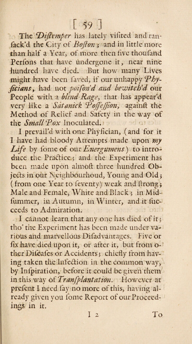 The Dijlemper has lately vifited and ran- Pack'd the City of Bofton; and in little more than half a Year, of more then five thoufand Perfons that have undergone it, near nine hundred have died. But how many Lives might have been laved, if our unhappy Bhy- ficians, had wot pot fond and bewitch'd our People with a blind-Rage, that has appear'd very like a Sdtanick B ojfeffion, againlt the Method of Relief and Safety in the way of the Small Box Inoculated. I prevail'd with one Fhyfician, (and for it I have had bloody Attempts made upon my Life by fome of our Energumens) to intro¬ duce the Practice 5 and the Experiment has been made upon almoft three hundred Ob¬ jects in our Ncighbourhoud, Young and Old $ (from one Year to feventy) weak and ftrong j Male and Female, White and Black 5 in Mid- fummer, in Autumn, in Winter, and it fuc- ceeds to Admiration. I cannot learn that any one has died of it$ tho' the Experiment has been made under va¬ rious and marvellous Difadvantages. Five or fix have died upon it, or after it, but from o- ther Diliafcs or Accidents 5 chiefly from hav¬ ing taken the In'fedion in the common way, by Infpiration, before it could be given them in this way of Tranfplantation. However at prelent I need fay no more of this, having al¬ ready given you fome Report of our Proceed¬ ings in it. I 2 To