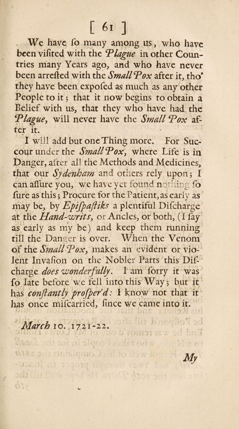 We have fo many among us, who have been vifited with the Plague in other Coun¬ tries many Years ago, and who have never been arrefted with the Small Pox after it, tho* they have been expofed as much as any other People to it 5 that it now begins to obtain a Belief with us, that they who have had the Plague, will never have the Small Pox af¬ ter it. I will add but one Thing more. For Suc¬ cour under the Small Pox, where Life is in Danger, after all the Methods and Medicines, that our Sydenham and others rely upon; I can allure you, we have yet found nothing fo fure as this; Procure for the Patient, as early as may be, by Epifpafliks a plentiful Difcharge at the Hand-writs, or Ancles, or both, (I fay as early as my be) and keep them running till the Danger is over. When the Venom of the Small Pox, makes an evident or vio¬ lent Invafion on the Nobler Parts this Dif¬ charge does wonderfully. I am forry it was fo late before we fell into this Way; but it has conftantly pro fper’d: I know not that it has once mifcarried, fince we came into it. . , p - *• March io. 1721-22. My W