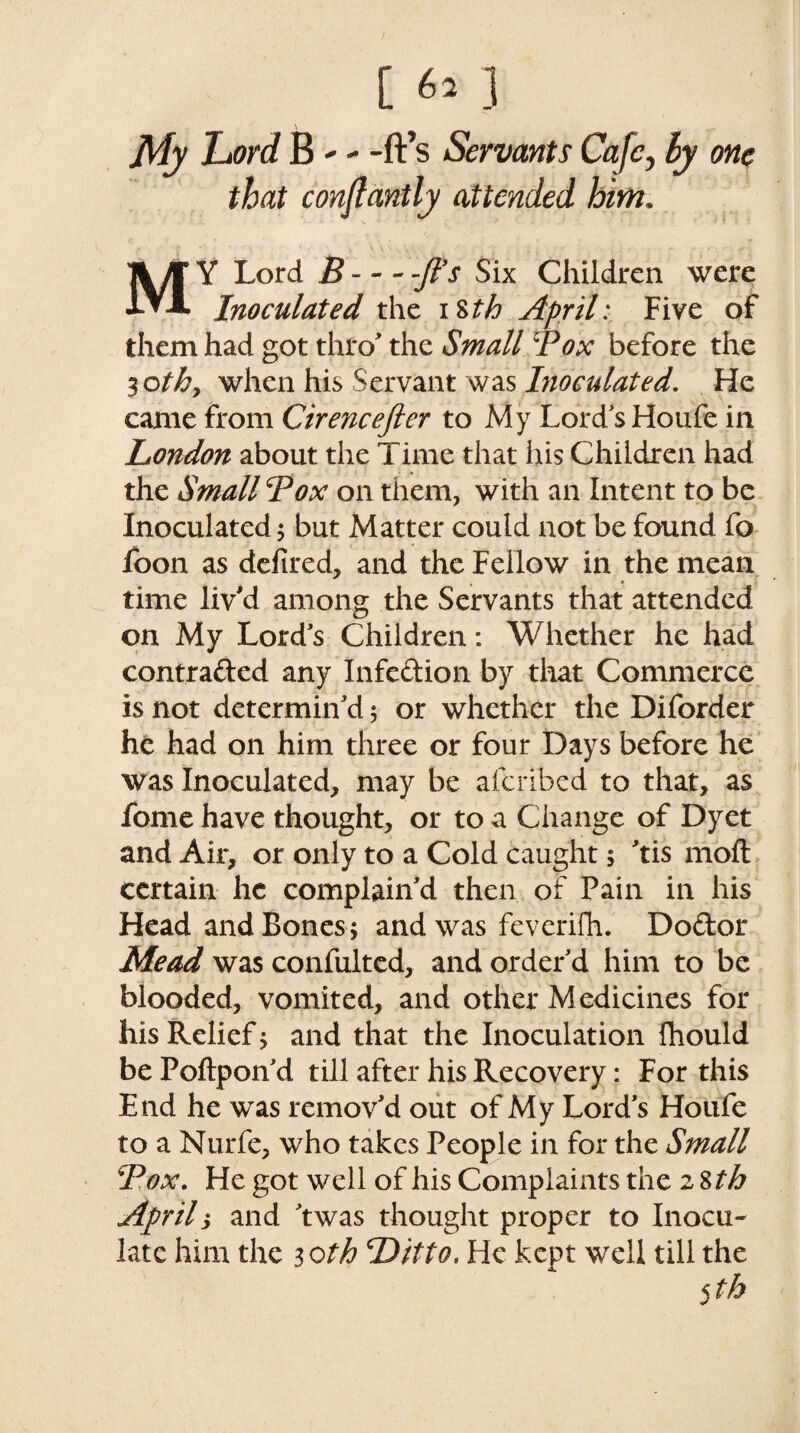 My Lord B-- -ft’s Servants Cafe, ly one that constantly attended him. MY Lord B--ft’s Six Children were Inoculated the i Sth April: Five of them had got thro* the Small ft ox before the 30th9 when his Servant was Inoculated. He came from Cirencefter to My Lord's Houfe in London about the Time that his Children had the Small Box on them, with an Intent to be Inoculated $ but Matter could not be found fo foon as defired, and the Fellow in the mean time liv'd among the Servants that attended on My Lord's Children: Whether he had contracted any Infedion by that Commerce is not determin'd 5 or whether the Diforder he had on him three or four Days before he was Inoculated, may be aferibed to that, as fome have thought, or to a Change of Dyet and Air, or only to a Cold caught; 'tis moft certain he complain'd then of Fain in his Head and Bones; and was feverifh. Dodor Mead was confulted, and order'd him to be blooded, vomited, and other Medicines for his Relief; and that the Inoculation ihould be Poftpon'd till after his Recovery: For this End he was remov'd out of My Lord's Houfe to a Nurfe, who takes People in for the Small Box. He got well of his Complaints the zStb Aprils and 'twas thought proper to Inocu¬ late him the 30th Ditto. He kept well till the 5th