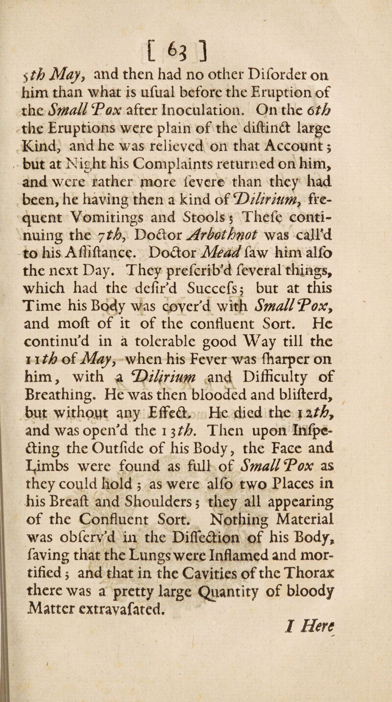 5 th Mayy and then had no other Diforder on him than what is ufual before the Eruption of the Small ’Pox after Inoculation. On the 6th the Eruptions were plain of the diftind large Kind, and he was relieved on that Account $ but at Night his Complaints returned on him, and were rather more fevere than they had been, he having then a kind of cDilirium> fre¬ quent Vomitings and Stools 5 Thefe conti¬ nuing the 7/$, Dodor Arhotknot was call'd to his Affiftance. Dodor Mead faw him alfo the next Day. They preferib'd feveral things, which had the defir'd Succefs; but at this Time his Body was cover'd with SmallPox, and moft of it of the confluent Sort. He continu'd in a tolerable good Way till the 11 th of May, when his Fever was fharper on him, with a PUfyium and Difficulty of Breathing, He was then blooded and blifterd, but without any EfFed, He died the \%th7 and was open'd the 13 th. Then upon Infpe- ding theOutfide of his Body, the Face and Lfimbs were found as full of Small Pox as they could hold 5 as were alfo two Places in his Breaft and Shoulders 5 they all appearing of the Confluent Sort. Nothing Material was obfervd in the Diffedion of his Body, faving that the Lungs were Inflamed and mor¬ tified $ and that in the Cavities of the Thorax there was a pretty large Quantity of bloody Matter extravafated. 1 I Here