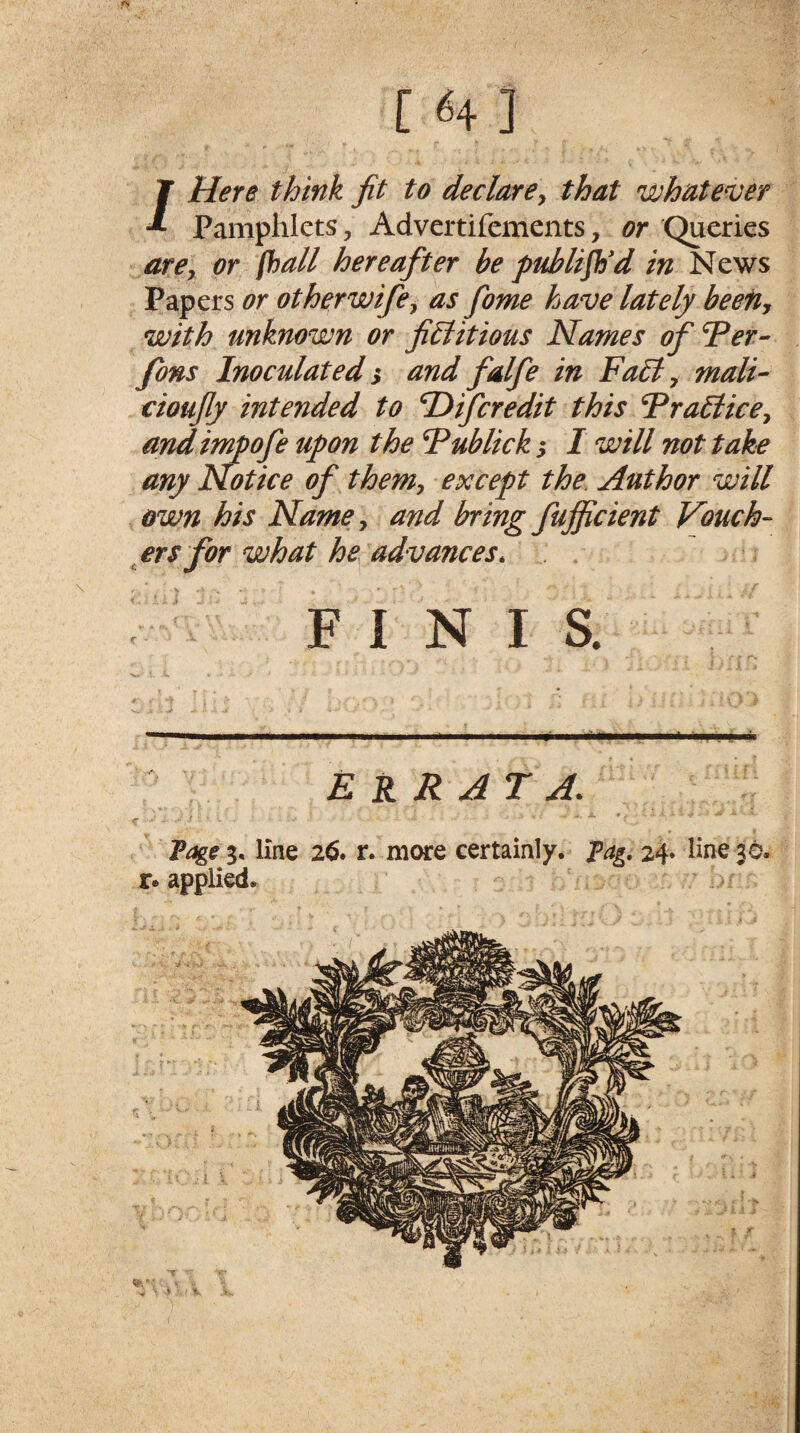 r «4] /Here think fit to declare, that whatever Pamphlets 5 Advertifements, or (Queries are, or [hall hereafter be publish'd in News Papers or other wife, as fome have lately been, with unknown or fictitious Names ofTer- fons Inoculated; and falfe in FaCt, mali- cioufly intended to Difcredit this TraCtice, and impofe upon the Tublick s I will not take any Notice of them, except the. Author will own his Name, and bring fujficient Vouch¬ ers for what he advances. FINIS. ERRATA. Page 3, line 26* r. more certainly. Pag. 24* line 36. r« applied.