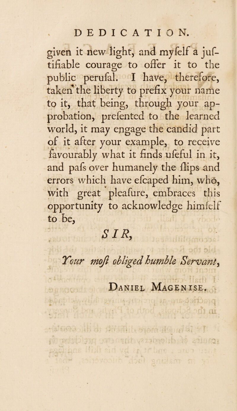 DEDICATION. given it new light, and myfelf a jus¬ tifiable courage to offer it to the public perufal. I have, therefore, taken the liberty to prefix your name to it, that being, through your ap¬ probation, prefented to the learned world, it may engage the candid part of it after your example, to receive favourably what it finds ufeful in it, and pafs over humanely the Hips and errors which have efcaped him, who, with great pleafure, embraces this opportunity to acknowledge himfelf to be, SIR, Tour mojl obliged humble Servant, Daniel Magenise.