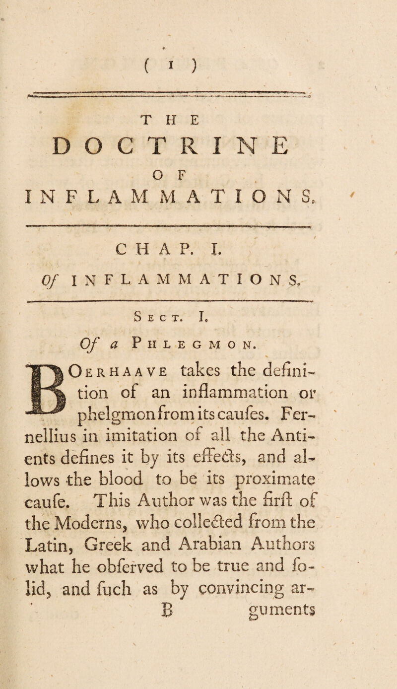 T H E D O C T R I N E o F I N F L A M M A T I o N S, C H A P. I. / Of i N FLAM MAT I o N S. Sect. I* Of a Phlegmon. * BOerhaave takes the defini¬ tion of an inflammation or phelgmon from its caufes. Fer- nellius in imitation of all the Anti- N ents defines it by its effeds, and al¬ lows the blood to be its proximate caufe. This Author was the firfl: of the Moderns, who colleded from the Latin, Greek and Arabian Authors what he obferved to be true and fo~ lid, and fuch as by convincing ar- B guments /