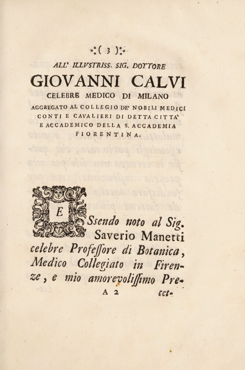 ALL' 1LLVSTRISS. S1G. DOTTORE GIOVANNI CALVI CELEBRE MEDICO DI MILANO AGGREGATO AL COLLEGIO DE* NOBILI MEDICI CONTI E C AVA L IERI Di DETTA CITTA' E ACCADEMICO DELLA S, ACCADEMIA fiorentina, Ssendo noto al Sig. Saverio Manetti celebre Profejfore di Botanica, Medico Collegiata in Firen¬ ze, e mio amorevoli ([imo Pre•