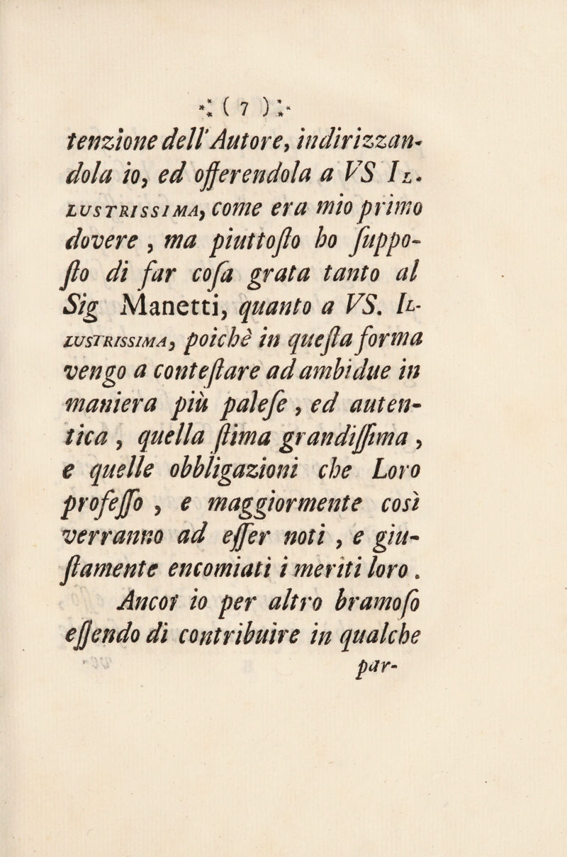 tenzione dell'Autore, indirizzan¬ dola io, ed offerendola a VS Il¬ lustrissima, come era mio primo dovere , ma piuttoffo ho fuppo- jlo di far coffa grata tanto al Sig Manetti, quanto a VS. Il¬ lustrissima, poiché in queffla forma vengo a conte far e ad ambi due in maniera piu paleffe, ed auten¬ tica , quella ffima grandijfftma, e quelle obbligazioni che Loro profejfo , e maggiormente così verranno ad ejffer noti , e gon¬ fiamente encomiati i meriti loro. Ancof io per altro bramofo effondo di contribuire in qualche par- r