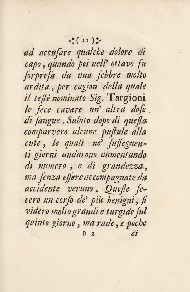 *:c n )> ad accufare qualche dolore dì capo, quando poi nell1 ottavo fu forprefa da una febbre molto ardita, per cagion della quale il tejlè nominato Sig. Targioni le fece cavare utf altra dofe di jangue. Subito dopo di quefia comparvero alcune puf ale alla cute, le quali ne* fuffeguen- ti giorni andarono aumentando dì numero , e di grandezza, ma fenza effere accompagnate da accidente veruno. Quefie fe¬ cero un corfo de’ piu benigni, fi videro molto grandi e turgide fui quinto giorno, ma rade, e poche B 2 di