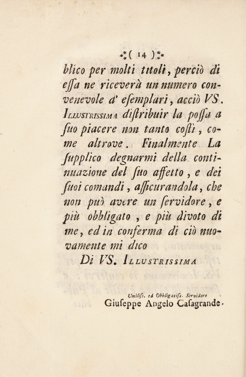 blìco per molti titoli, perciò di effa ne riceverà un numero con¬ venevole ci' efemplarì, acciò VS. Illustrissima diflribuìr la pojftl a fuo piacere non tanto cojlì, co¬ me altrove. Finalmente La Jupplico degnarmi della conti¬ nuazione del fuo affetto , e dei fusi comandi, ajficurandola, che non può avere un fervidore, e pm obbligato , e piu divoto di me} ed in conferma di ciò nuo¬ vamente mi dico Di VS. Illustrissima Umìlifs. ed Obbllgiitifs- Servidore Giufeppe Angelo Cafagrande-