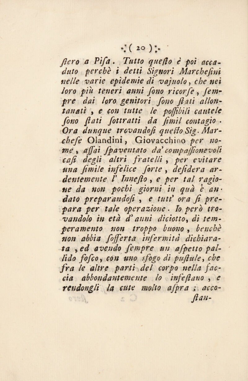 fiero a Pifa. Tutto quello è poi acca¬ duto perchè i detti Signori Marchefini nelle varie epidemie di vaj itolo, che nei loro piu teneri anni fono ricorfe, fem- pre dai loro genitori fono fiati allon¬ tanati , e con tutte le poQìbili cautele fono fiati fottratti da fimil contagio • Ora dunque trovandofi quello Sig- Mar - chefe Olandini, Giovacchino per no¬ me , affai Jpaventato da' compajfionevoli cafi degli altri fratelli , per evitare una fintile infelice forte , defidera ar¬ dentemente 1’ Innefto, e per tal ragio¬ ne da non pochi giorni in qua b an • dato preparandofi , e tutt' ora fi pre¬ para per tale operazione. Io pero tro¬ vandolo in età d'anni diciotto, di tem¬ peramento non troppo buono , benché non abbia fojferta infermità dichiara¬ ta , ed avendo fempre un afpetto pal¬ lido fofco, con uno sfogo di puftule, che fra le altre parti del corpo nella fac¬ cia abbondantemente lo infeftano , e rendongli la cute molto afpra ; acce- fan-