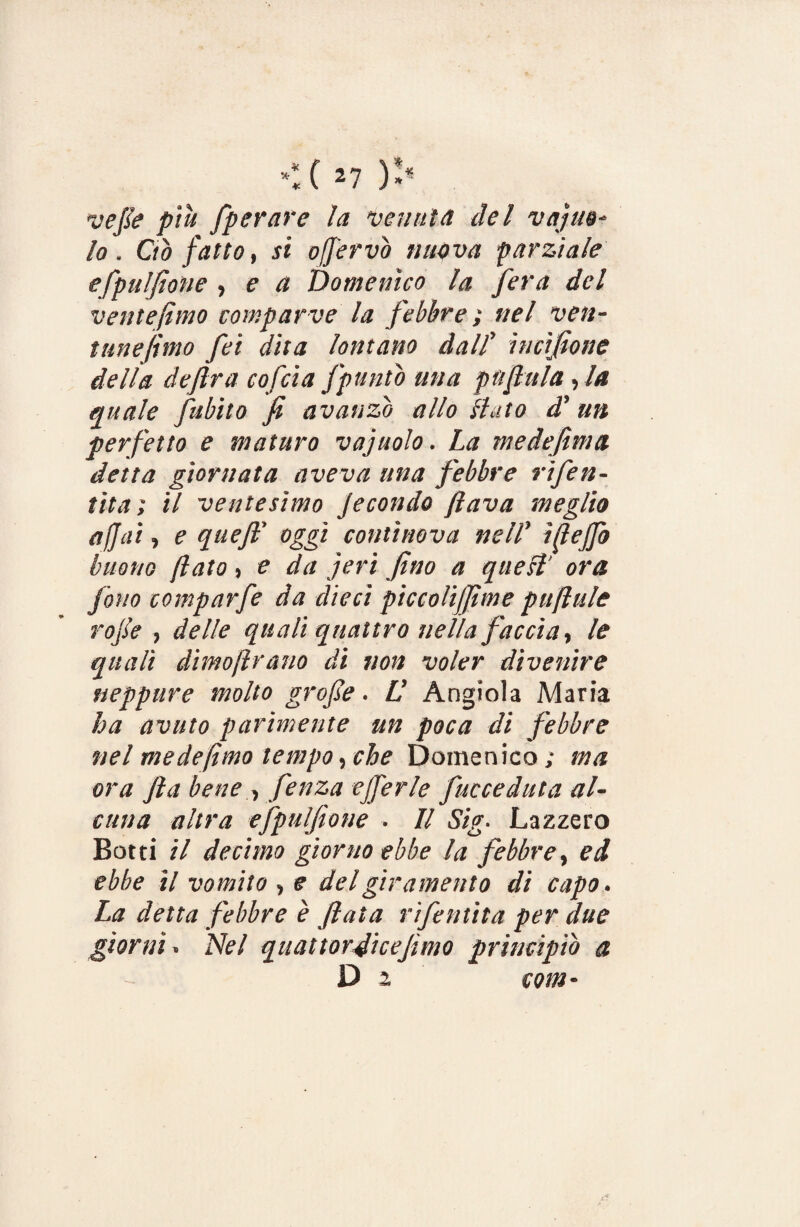 vefle più /perare la venuta del vajue- lo. Ciò fatto, si offervò nuova parziale efpulfione , e a Domenico la fera del ventèlimo compar ve la febbre ; nel ven- tunejhno fei dita lontano dall’ incifione della de fra cofcia /puntò mia pn fl it la , la quale fubito fi avanzo allo liuto d’ un perfetto e maturo vajuolo. La me definì a detta giornata aveva una febbre rifen- tita ; il ventesimo Jecondo flava meglio affai, e queff oggi continova nell’ ìffe/fo buono flato , e da jeri fino a quell ora fono comparfe da dieci piccolijfime pufiulc rojìe , delle quali quattro nella faccia, le quali dìmoftrano di non voler divenire neppure molto grafie . LI Angiola Maria ha avuto parimente un poca di febbre nel mede fimo tempo, che Domenico; ma ora fia bene > fenza ejferle fucceduta al¬ cuna altra efpulfione . Il Sig. La zzerò Botti il decimo giorno ebbe la febbre, ed ebbe il vomito , e del giramento di capo. La detta febbre è fiata rifattila per due giorni » Nel quattorflicefimo principiò a D 2 com-