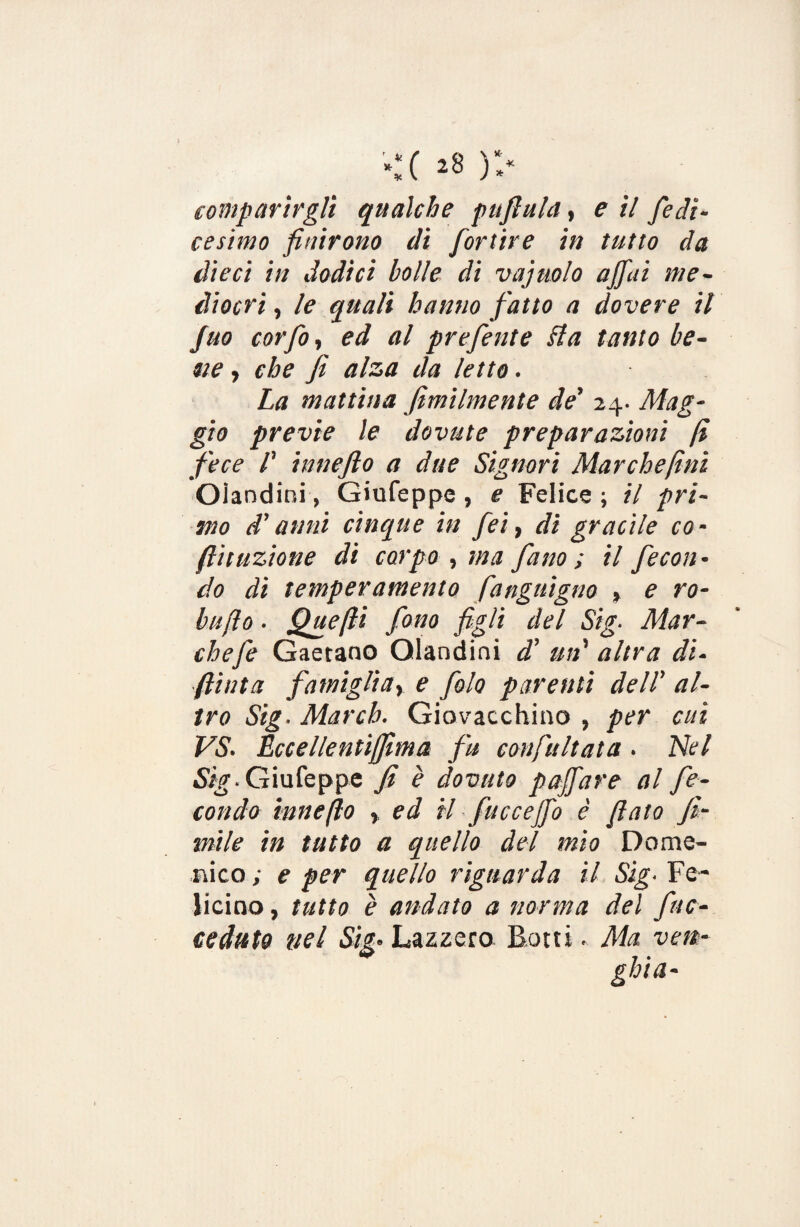 *:c ^ )> comparirgli qualche puftula, e il fedi- cesimo finirono di fortire in tutto da dieci in dodici bolle di vajuolo affai me¬ diocri , le quali hanno fatto a dovere il Juo cor fio, ed al prefente Ha tanto be¬ ne , e he fi alza da letto. La mattina fimilmente de’ 24. Mag¬ gio previe le dovute preparazioni fi fece /’ imiefto a due Signori Marche finì Olandini, Giufeppe , e Felice ; il pri¬ mo d'anni cinque in feì, di gracile co- flit azione di carpo , ma fatto ; il fecon¬ do di temperamento fanguigno » e ro¬ ba fio • Quefti fono figli del Sig■ Mar¬ che fe Gaetano Olandini d’ mi' altra di- finta famiglia> e filo parenti dell’ al¬ tro Sig. March. Giovacchino , per cui VS. Eccellentiffima fu confultata. Nel Sig. Giufeppe fi è dovuto poffare al fe¬ condo innefto > ed il-facce fio è fiato fi- mile in tutto a quello del mio Dome¬ nico ; e per quello riguarda il Sig. Fe¬ rrino , tutto è andato a norma del [ac¬ ceduto nel Lazzero Botti. Ma ven