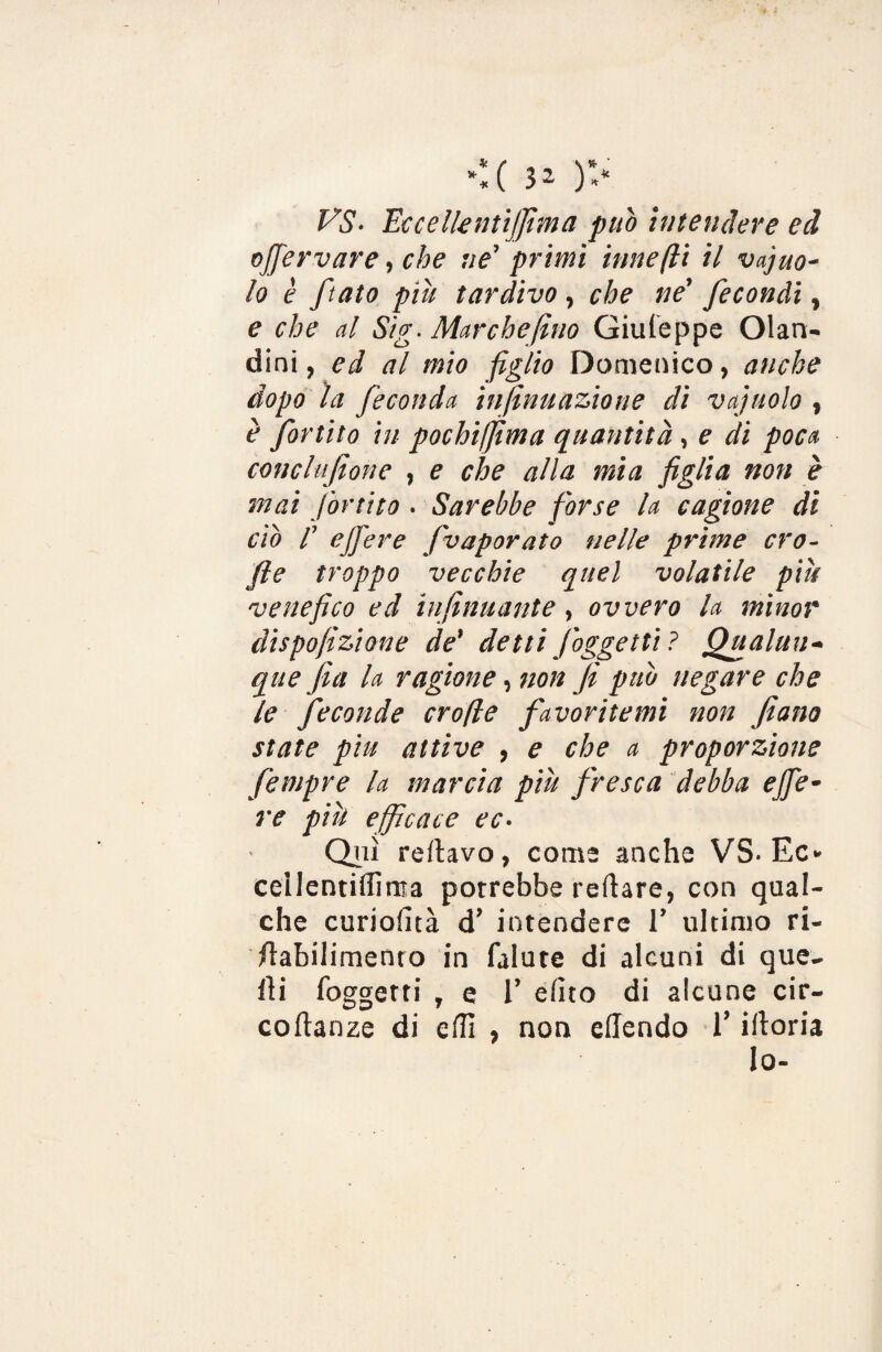 VS- EccellentìJJtma può intendere ed oJJ'ervare, che ne’ primi itine (li il vacuo¬ lo è fiato piìi tardivo, che ne' fecondi, e che al Sig- Marchefino Giuleppe Olan- dini, ed al mio figlio Domenico, anche dopo la feconda infinuazione di vajuolo , è fortito in pochijfima quantità, e di poca conclufione , e che alla mia figlia non è mai fortito. Sarebbe forse la cagione di ciò f ejfere fivaporato nelle prime ero- file troppo vecchie quel volatile piu venefico ed infinuante, ovvero la minor dispofiizione de' detti J oggetti ? Qualun¬ que fea la ragione, non Ji può negare che le feconde crofle favoritemi non fiano state piu attive , e che a proporzione fempre la marcia piu fresca debba ejfe¬ re pili efficace ec- Qui rellavo, come anche VS. Ec» cellentiffima porrebbe reftare, con qual¬ che curioluà d’ intendere 1’ ultimo ri- /labilimenro in falute di alcuni di que¬ lli foggetti , e 1’ dito di alcune cir- coftanze di effi , non eflendo l’illoria lo-