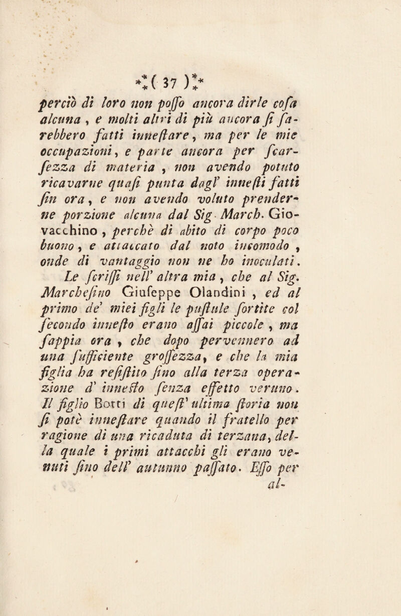 w %(37)> perciò dì loro non pojfo ancora dirle cofa alcuna , e molti altri di più ancora fi fa¬ rebbero fatti itine [lare, ma per le mie occupazioni, e parte ancora per fcar- fezza di materia , 00» avendo potuto ricavarne quafi punta dagl itine (li fatti fin ora, e non avendo voluto prender• porzione alcuna dal Sig March. Già- vacchino , perchè dì abito di corpo poco buono 9 é* attaccato dal noto incomodo , t/i vantaggio non ne ho inoculati. Le feri/fi nell’ rón* wi#, che al Sig• Marchefino Giufeppe Olandini , ed al primo de miei figli le puftule fortìte col fecondo itine(io erano affai pìccole > j0£ fappia ora y che dopo pervennero ad una fu fidente gr offe zza , e che h mia figlia ha refifiito fino alla terza opera- 3/0//? tf bine Lio fieuza effetto veruno. // figlio Botti rfi quefi ultima fioria non fi potè innefiare quando il fratello per ragione dì una ricaduta di terzana, del¬ la quale i primi attacchi gli erano ve¬ nuti fino de IL autunno paffuto. Ejfo per / *