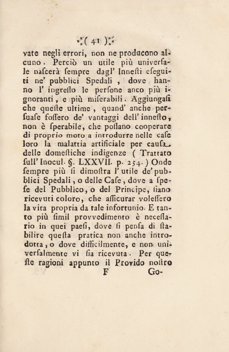 * * ( 4-i ) , * vate negli errori, non ne producono al* cuno. Perciò un utile più univerfa- le nafcerà fempce dagl’ Innefti efegui- ti ne’ pubblici Spedali , dove han¬ no 1’ ingrello le perfone anco più i- gnoranti, e più miferabili. Aggiungali che quelle ultime , quand’ anche per- fuafe fodero de’ vantaggi dell’ innedo » non è fperabile, che pollano cooperare di proprio moto a introdurre nelle cafe loro la malattia artificiale per caufa_. delle domediche indigenze ( Trattato full’lnocul- §. LXXVIL p. 254.) Onde fempre più li dimollra l’utile de’pub¬ blici Spedali, o delle Cafe , dove a l'pe- fe del Pubblico, o del Principe, lìano ricevuti coloro, che afficurar volelTero la vira propria da tale infortunio. E tan¬ to più limil provvedimento è necefia- rio in quei paeli, dove fi penfa di lla- bilire quella pratica non anche intro¬ dotta , o dove difficilmente, e non unii verfalmente vi fia ricevuta • Per que-? Ile ragioni appunto il Provido nollro F Go*