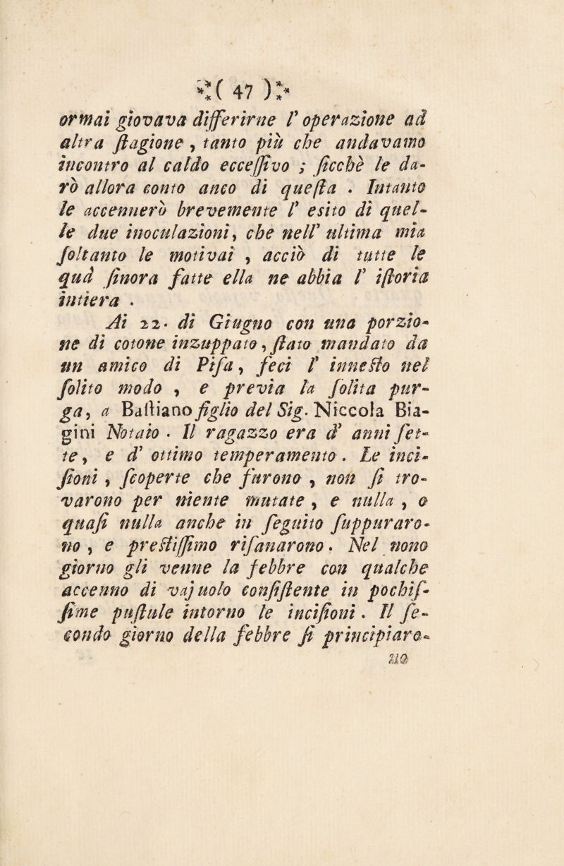 ormai giovava differirne f operazione ad altra plagiane , tanto piu che andavamo incontro al caldo ecceffìvo ; ficchè le da¬ rò allora conto anco di quella . Intanto le accennerò brevemente ! esito di quel¬ le due inoculazioni, che nell’ ultima mia foli unto le motivai , acciò di tutte le qua finora fatte ella ne abbia /’ ilioria intiera . Ai 22. dì Giugno con una porzio¬ ne di cotone inzuppato, fiato mandato da un amico di Fifa, feci l’ inneflo nel /olito modo , e previa la Jolita pur¬ ga •, a Baciano figlio del Sig- Niccola Bia- gini Notaio ■ Il ragazzo era d’ anni fet¬ te , e d’ ottimo temperamento. Le itici- foni, /coperte che furono , non fi tro¬ varono per niente mutate, e nulla , o quafi nulla anche in feguito /appuraro¬ no , e presiti/fimo rifanarono. Nel nono giorno gli venne la febbre con qualche accenno dì vajuolo confi(lente in pochif- fime pttjlule intorno le incifonì. Il fe¬ condo giorno della febbre fi principiare«