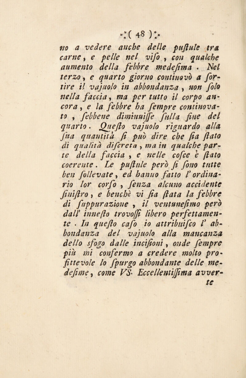 **( 4§ )** no a vedere anche delle pufiule tra carne, e pelle nel vifo » con qualche aumento della febbre medefima . Nel terzo, e quarto giorno continovi) a for- tire il vajuolo in abbondanza , non folo nella faccia, ma per tutto il corpo an¬ cora , e la febbre ha fempre continova- to , febbene diminuire falla fine del quarto. Otte fio vajuolo riguardo alla jua quantità fi pub dire che fia fiato di qualità di/creta , ma in qualche par¬ te della faccia , e nelle cofce b flato coerente . Le puftule pero fi fono tutte ben follevate , ed hanno fatto /’ ordina¬ rio lor corfo , fenza alcuno accidente Jìnifiro } e benché vi fia fiata la febbre di fuppurazione , il ventunefimo pero dall’ inneflo trovoffi libero perfettamen¬ te . In queflo cafo io attribuifico l' ab¬ bondanza del vajuolo alla mancanza dello sfogo dalle incifioni, onde fempre piu mi confermo a credere molto pro¬ fittevole lo fpurgo abbondante delle me¬ si efi me , come VS' Eccellentijfma avver¬ te