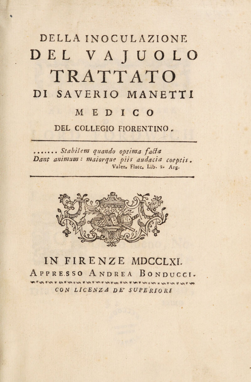 DELLA INOCULAZIONE DEL VAJUOLO TRATTATO DI SAVERIO MANETTI MEDICO DEL COLLEGIO FIORENTINO „ i—■— i -- —■ — — 111  —  m ■ ' ■'■■■ ■■■ ——r ....... Stabilein quando optìma fatta Dani aniinum t inaiarque piis audacia coeptis » Valer. Flacc® Lib. 2» Arg» IN FIRENZE MDCCLXL Appresso Andrea Bonducci. ^ ^^ ¥' * vs* *vs*i CO# LICENZA DE* SUPERIORI