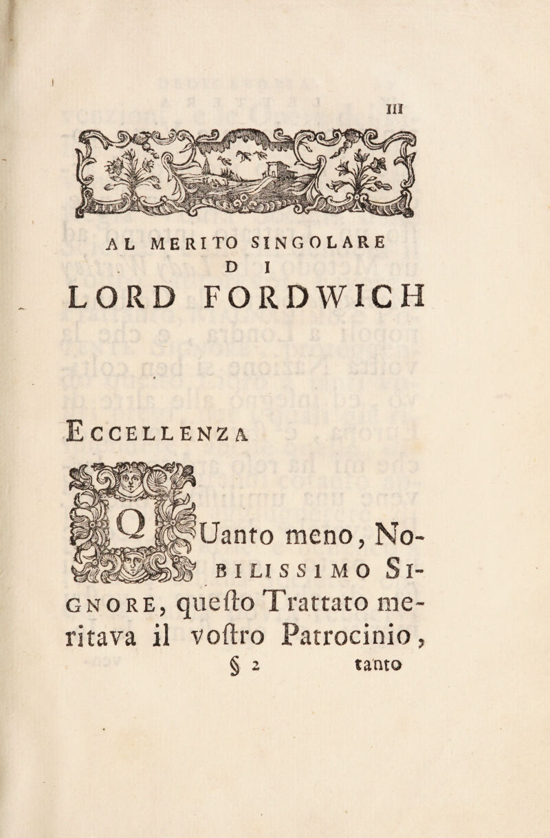 AL MERITO SINGOLARE D I LORD FORDWICH Eccellenza Uanto meno, No- bilissimo Si¬ gnore, quello Trattato me¬ ritava il voftro Patrocinio, § 2 santo