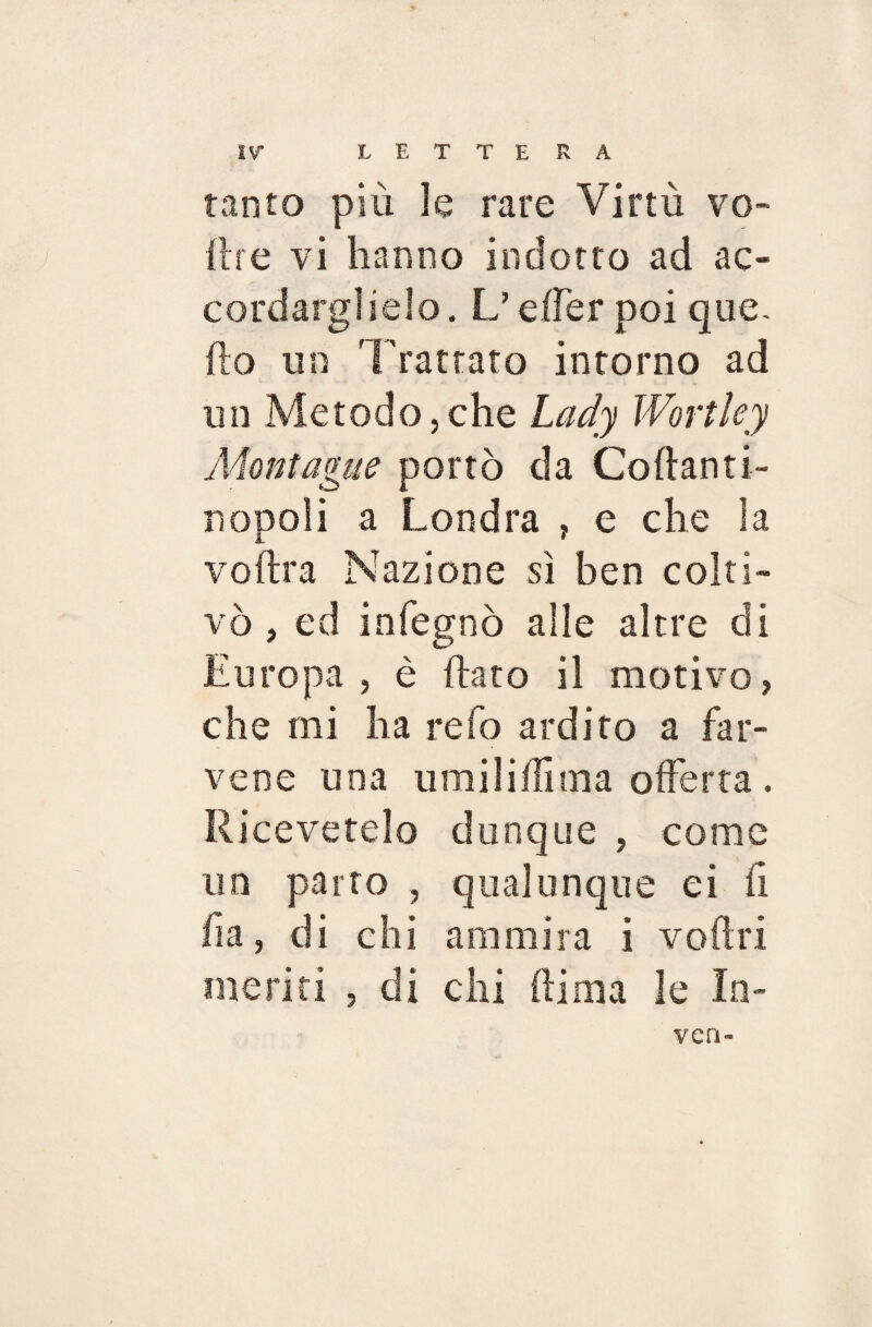 tanto più le rare Virtù vo¬ li re vi hanno indotto ad ac¬ cordaci ie!o. L’effer poi que¬ llo un Trattato intorno ad un Metodo,che Lady Wortley Montagne portò da Collanti- nopoli a Londra , e che la volita Nazione sì ben colti¬ vò , ed infognò alle altre eli Europa, è (lato il motivo, che mi ha refo ardito a far- vene una umilifììma offerta. Ricevetelo dunque , come un parto , qualunque ci fi fia, di chi ammira i voflri ineriti , di chi fiima le In- ven