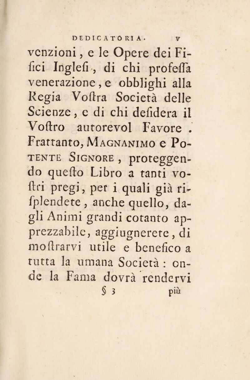 DEDICATORIA. V“ vcnzioni, e le Opere dei Fi¬ lici Inglefi-, di chi prò feda venerazione, e obblighi alla Regia Volila Società delle Scienze, e di chi defidera il Voftro autorevol Favore . Frattanto, Magnanimo e Po¬ tente Signore , proteggen¬ do quello Libro a tanti vo¬ liti pregi, per i quali già ri- fplendete , anche quello, da¬ gli Animi grandi cotanto ap¬ prezzabile, aggiugnerete, di mo Ararvi utile e benefico a tutta la umana Società : on¬ de la Fama dovrà rendervi § 3 pià \