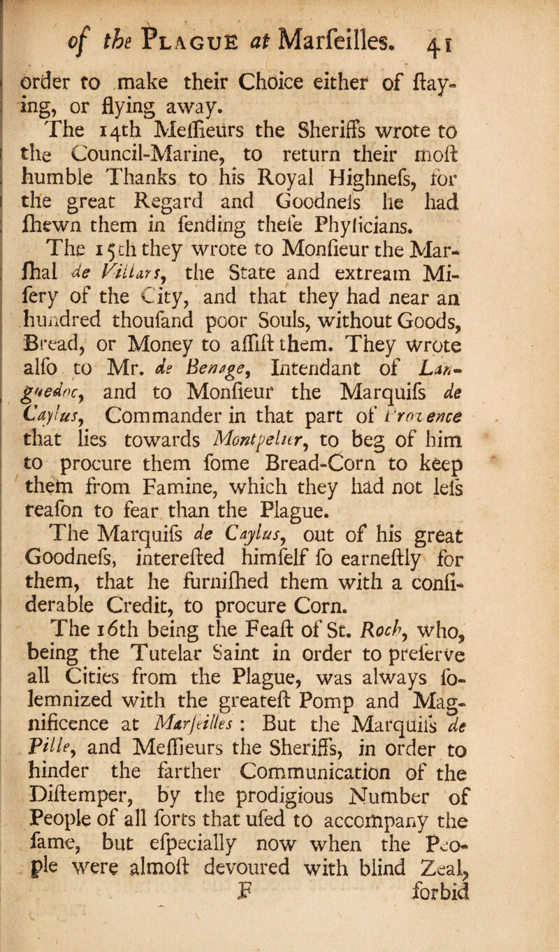 order to make their Choice either of flay¬ ing, or flying away. The 14th Mellieurs the Sheriffs wrote to the Council-Marine, to return their moft humble Thanks to his Royal Highnefs, tor the great Regard and Goodnels he had fhewn them in fending thefe Phylicians. The x 5 th they wrote to Monfieur the Mar- fhal de foliar s, the State and extream Mi- fery of the City, and that they had near an hundred thoufand poor Souls, without Goods, Bread, or Money to alflft them. They wrote alfo to Mr. de Benage, Intendant of Lan¬ guedoc, and to Monfieur the Marquifs de Caylus, Commander in that part of froience that lies towards Montpelier, to beg of him to procure them fome Bread-Corn to keep them from Famine, which they had not lels reafon to fear than the Plague. The Marquifs de Caylus, out of his great Goodnefs, interefted himfelf fo earneftly for them, that he furnifhed them with a conii- derable Credit, to procure Corn. The 16th being the Feaft of St. Roch, who, being the Tutelar Saint in order to prelerve all Cities from the Plague, was always fo- lemnized with the greateft Pomp and Mag¬ nificence at Mtrjnlles \ But the Marquifs de Pi He, and Mellieurs the Sheriffs, in order to hinder the farther Communication of the Diftemper, by the prodigious Number of People of all forts that ufed to accompany the fame, but efpecially now when the Peo¬ ple were alraoft devoured with blind Zeal, .F forbid