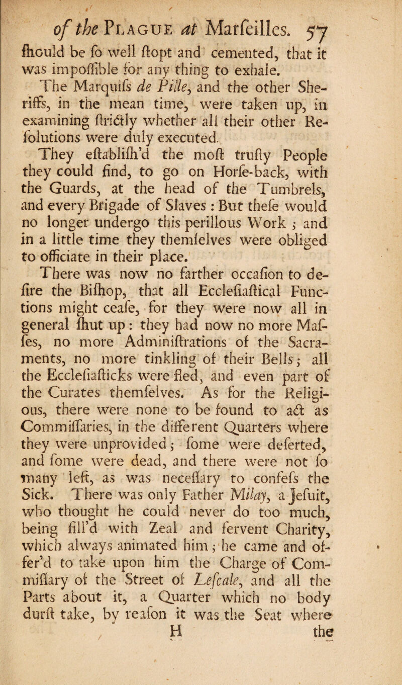 ✓ of the Plague at Maffeilles. 57 fhculd be fo well ft opt and cemented, that it was impoffible for any thing to exhale. The Marquifs de Pille, and the other She¬ riffs, in the mean time, were taken tip, in examining ftri&ly whether all their other Re- 1'olutions were duly executed. They eftablifti’d the moft trufly People they could find, to go on Horfe-back, with the Guards, at the head of the Tumbrels, and every Brigade of Slaves : But thefe would no longer undergo this perillous Work ; and in a little time they themlelves were obliged to officiate in their place. There was now no farther occafion to de¬ fire the Biftiop, that all Ecclefiaftical Func¬ tions might ceafe, for they were now all in general fhut up : they had now no more Mat fes, no more Adminiftrations of the Sacra¬ ments, no more tinkling of their Bells ^ all the Ecclefiafticks were fled, and even part of the Curates themfelves. As for the Religi¬ ous, there were none to be found to adt as Commiffaries, in the different Quarters where they were unprovided; fome were deferted, and fome were dead, and there were not fo many left, as was neceflary to confefs the Sick. There was only Father Mitay, a jefuit, who thought he could never do too much, being fill’d with Zeal and fervent Charity, which always animated him; he came and of¬ fer’d to take upon him the Charge of Com- miflary of the Street of Lefcale, and all the Parts about it, a Quarter which no body durft take, by reafon it was the Seat where H the