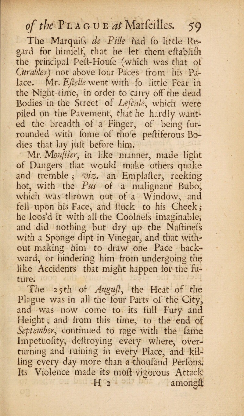 The Marquifs de Pille had fo little Re¬ gard for himfelf, that he let them eftablilh the principal Peft-Houfe (which was that of Curable*) not above four Paces from his Pa¬ lace. Mr* Eftelle went with fo little Fear in the Night-time, in order to carry off the dead Bodies in the Street of Lefcale, which were piled on the Pavement, that he hardly want¬ ed the breadth of a Finger., of being fur- rounded with fome of tho(e peftiferous Bo¬ dies that lay juft before hin?. Mr. Monflier, in like manner, made light of Dangers that would make others quake and tremble ; viz. an Emplafter, reeking hot, with the Pus of a malignant Bubo, which was thrown out of a Window, and fell upon his Face, and ftuck to his Cheek $ he loos’d it with all the Coolnefs imaginable, and did nothing but dry up the Naftinefs with a Sponge dipt in Vinegar, and that with¬ out making him to draw one Pace back¬ ward, or hindering him from undergoing the like Accidents that might happen for the fu¬ ture. The 25 th of Auguflj the Heat of the Plague was in all the four Parts of the City, and was now come to its full Fury and Height; and from this time, to the end of September, continued to rage with the fame Impetuofity, deftroying every where, over¬ turning and ruining in every Place, and kil¬ ling every day more than a thoufand Perfons* Its Violence made its moft vigorous Attack H 2 am.ongff