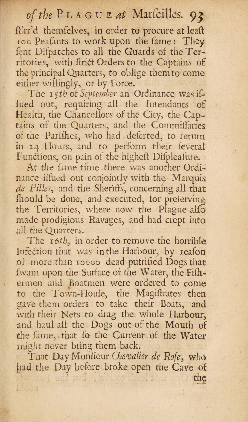 ft’rr’d themfelves, in order to procure at leaft 100 Peafants to work upon the fame: They fent Bifpatches to all the Guards of the Ter¬ ritories, with find: Orders to the Captains of the principal Quarters, to oblige them to come either willingly, or by Force. The 15th ot September an Ordinance was if- lued out, requiring all the Intendants of Health, the Chancellors of the City, the Cap¬ tains of the Quarters, and the Commiffaries of the Pariflies, who had deferred, to return in 24 Hours, and to perform their feveral Functions, on pain of the higheft Difpleafure. At the fame time there was another Ordi¬ nance iffued out conjointly with the Marquis de Tilley and the Sheriffs, concerning all that fliould be done, and executed, for preferving the Territories, where now the Plague alfo made prodigious Ravages, and had crept into all the Quarters. The 16th^ in order to remove the horrible Infection that was in the Harbour, by reafon of more than xoooo dead putrified Dogs that fwam upon the Surface of the Water, the Fifli- ernien and Boatmen were ordered to come to the Town-Houfe, the Magiftrates then gave them orders to take their Boats, and with their Nets to drag the whole Harbour, and haul all the Dogs out of the Mouth of the fame, that fo the Current of the Water might never bring them back. That Day Monfieur Chevalier de Rofe, who had the Day before broke open the Cave of tbs /