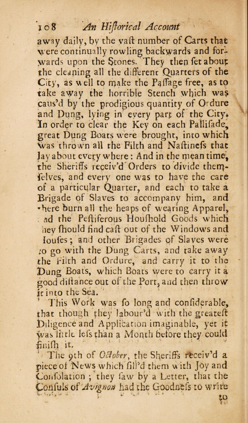 away dally, by the vaft number of Carts that were continually fowling backwards and for¬ wards upon the Stones. They then fet about $he cleaning all the different Quarters of the City, as vt ell to make the P^fTage free, as to take away the horrible Stench which was Caus’d by the prodigious quantity of Ordure and Pung, lying in every part of the City* In order to clear the Key on each Pallifade, great Dung Boats were brought, into which Was thrown all the Filth and Naftinefs that lay about every where: And in the mean time, the Sheriffs receiv'd Orders to divide them- felves, and every one was to have the care of a particular Quarter, and each to take a Brigade of Slaves to accompany him, and ♦here burn all the heaps of wearing Apparel, ; nd the Peftiferous Houfhold Goods which hey fhould find call out of the Windows and loufes; and other Brigades qf Slaves were to go with the Dung Carts, and take away the Filth and Ordure, and carry it to the Pong Boats, which Boats were to carry it a good diffance out of the Port, and then throw' it into the Sea. This Work was fo long and confiderable, that though they labour'd with the greateff jOiligenee and Application imaginable, yet it was little lefs than a Month before they could fcmfh it, ‘ * Trie <jth of October, the Sheriffs receiv’d a piece of News which fill’d them with Joy and Coidolation ; they faw by a Letter, that the Confuis of Avignon had the GOodhfcfs to write ^ J f ^ f 4 t ^ ** I 1 At ^ ^