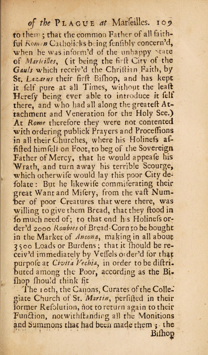 to there * that the common Father of all faith¬ ful Rom^n Cathqlicfes being fenfibly concern’d, when he was inform’d of the unhappy state of Markilles, (it being the fir ft City of the Gauls which receiv’d the Chriftian Faith, by St. Lazarus their firft Bifhop, and has kept it feif pure at all Times, without the lead Herefy being ever able to introduce it felf there, and who had all along the greateft At¬ tachment and Veneration for the Holy See.) At Rowe therefore they were not contented with ordering publick Prayers and Proceftions in all their Churches, where his Holinefs af- fifted him fell on Foot, to beg of the Sovereign Father of Mercy, that he would appeafe his *Wrath, and turn away his terrible Scourge, which otherwife would lay this poor City de¬ folate : But he likewife commiferating their great Want and Mifery, from the vaft Num¬ ber of poor Creatures that were there, was willing to give them Bread, that they flood in fo much need of; to that end his Holinefs or¬ der’d 2000 of Bread-Corn to be bought in the Market of Ancona, making in all about 3500 Loads or Burdens; that it fbould be re¬ ceiv’d immediately by Veffels o^der’d for tha£ purpofeat Civita Vtchia, in order tobediftri- buted among the Poor, according as the Bi- fhop fhould think fit The 1 oth, the Canons, Curates of the Colle¬ giate Church of St. Martin, perfifted in their former Refolution, hot to return again to their FunQrion, notwithftanding all the Monitions and Summons that had been made them 5 the 4 “ * ; Bifho|)