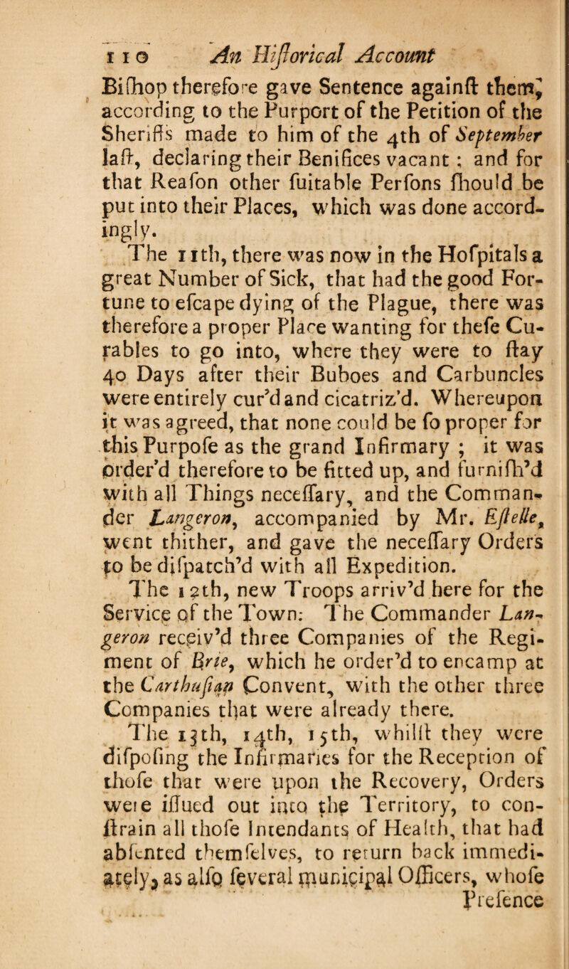 Bifhop therefore gave Sentence againfl: themj according to the Purport of the Petition of the Sheriffs made to him of the 4th of September laft, declaring their Benifices vacant; and for that Reafon other fuitable Perfons fhould be put into their Places, which was done accord¬ ingly. The 11 th, there was now in the Hofpitals a great Number of Sick, that had the good For¬ tune to efcape dying of the Plague, there was therefore a proper Place wanting for thefe Cu- rables to go into, where they were to flay 40 Days after their Buboes and Carbuncles were entirely cur'd and cicatriz’d. Whereupon it was agreed, that none could be fo proper for thisPurpofe as the grand Infirmary ; it was prder’d therefore to be fitted up, and furnifhM with all Things neceffary, and the Comman¬ der Longeron, accompanied by Mr. EfteHe9 went thither, and gave the neceffary Orders to bedifpatch’d with all Expedition. The 12th, new Troops arriv’d here for the Service qf the Town; The Commander geron receiv’d three Companies of the Regi¬ ment of Erie, which he order’d to encamp at the Carthuftap Convent, with the other three Companies tl)at were already there. The ijth, 14th, 15th, whillt they were difpofing the Infirmaries for the Reception of thofe that were upon the Recovery, Orders weie iilued out into the Territory, to con¬ strain all thofe Iruendants of Health, that had abfented themfelves, to return back immedi- &t$ly? as alia feveral Hiunigigal Officers, whofe Prefence