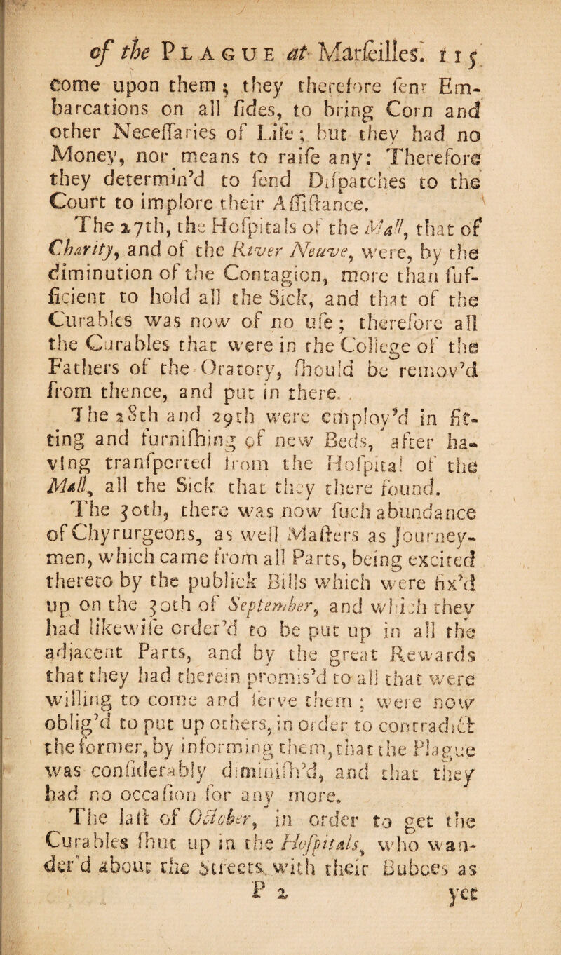 i/- of the Plague at Marieilles. r x 5 come upon them ; they therefore fcnr Em- barcations on all fides, to bring Corn and other Neceffaries of Life; but they had no Money, nor. means to raife any; Therefore they determin’d to fend Di(patches to the Court to implore their Adi dance. The 2,7th, the Hofpitals of the Maf!, that of Charity, and of the River Neuve, were, by the diminution of the Contagion, more than dif¬ fident to hold all the Sick, and that of the Curahles was now of no ufe; therefore all the Curahles that were in the College of the Fathers of the Oratory, fhouid be remov’d from thence, and put in there. , The 28th and 29th were employ’d in fit¬ ting and furnifhing of new Beds/ after ha¬ ving tranfperted from the Hofpita! of the all the Sick that they there found. The 30th, there was now fuel) abundance of Chyrurgeons, as well Matters as journey¬ men, which came from all Parts, being excited thereto by the publick Bills which were fix’d up on the joth of September, and which they had like wife order’d to be put up in all the adjacent Parts, and by the great Rewards that they had therein promis’d to all that were willing to come and Serve them ; were now oblig’d to put up others, in order to contradict the former,by informing them, that the Plague was confiderably diminifh’d, and that they bad no occasion for any more. The latt of October, in order to get the Cura bits fhut up in the HoJ'pitals, who wan¬ der'd about the Streets, with their Buboes as 1 P a yet