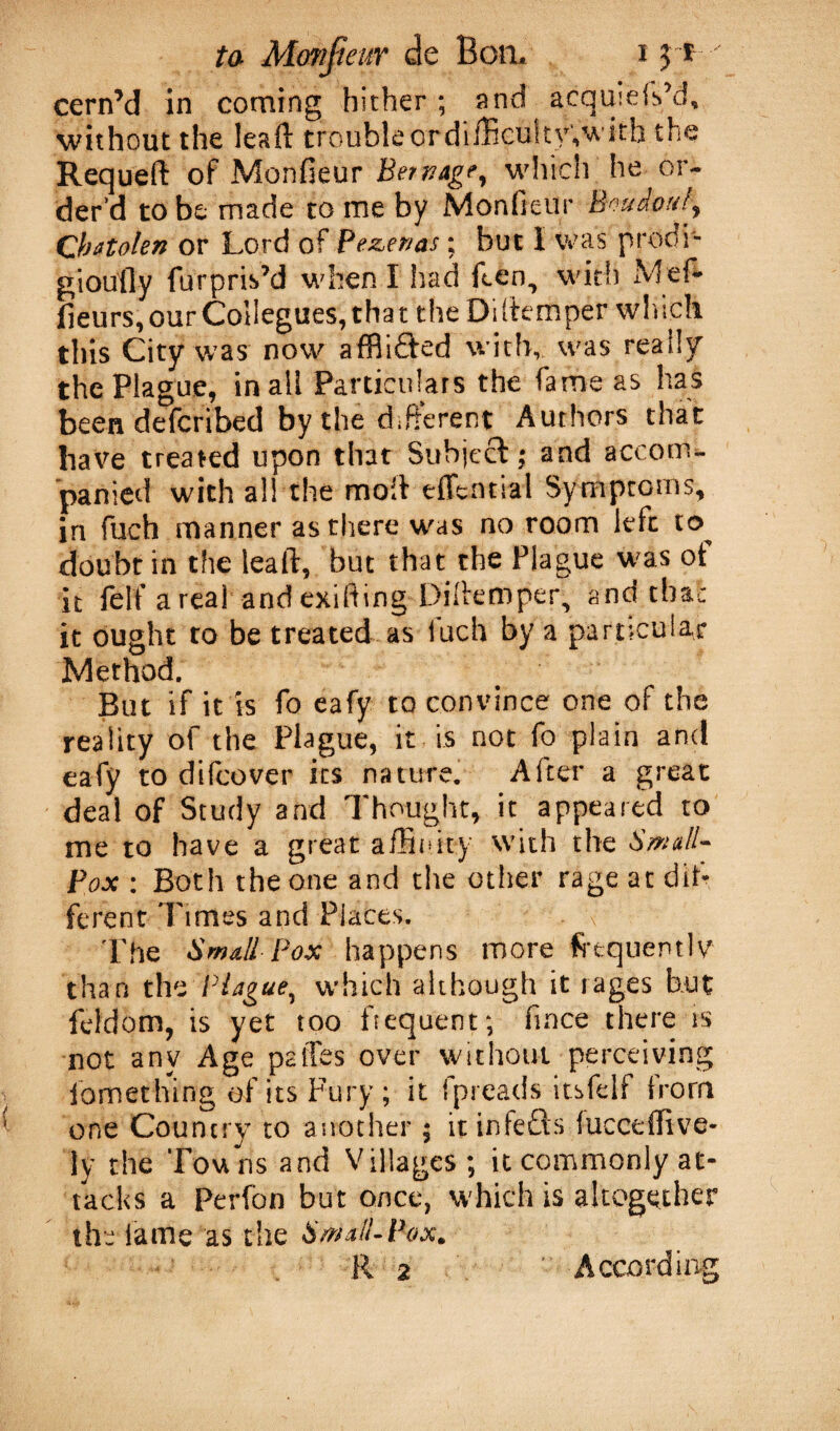 cern’d in coming hither ; and acquieis’d, without the leaft troubleordifficu!ty,with the Requeft of Monfieur Bemage, which he or¬ der’d to be made to me by Monfieur houip«l\ Qbatolen or Lord of Pezenas; but 1 was prodi- gioutly furpris’d when I had ften, with xMef- fieurs, our Collegues, tha t the Di (temper which this City was now affii£ted with, was ready the Plague, in all Particulars the fame as has been defcribed by the different Authors that have treated upon that Subject; and accom¬ panied with all the molt edcnnal Symptoms, in fuch manner as there was no room left to. doubt in the lealt, but that the Plague was ot it felf a real and exifting Diltemper, and tha; it ought to be treated as iuch by a particular Method. But if it is fo eafy to convince one of the reality of the Plague, it is not fo plain and eafy to dilcover its nature. After a great deal of Study and Thought, it appeared to me to have a great affinity with the Small- Pox : Both the one and the other rage at dil- ferent Times and Places. f The Small Pox happens more frequently than the Plague, which although it rages but feldom, is yet too frequent; fince there is not any Age paffes over without perceiving iomething of its Fury ; it fpreads itsfelf from one Country to another ; it infefls lucceffive- ly the Tou ns and Villages; it commonly at¬ tacks a Perfon but once, which is altogether the lame as die Small-Pox. R 2 According