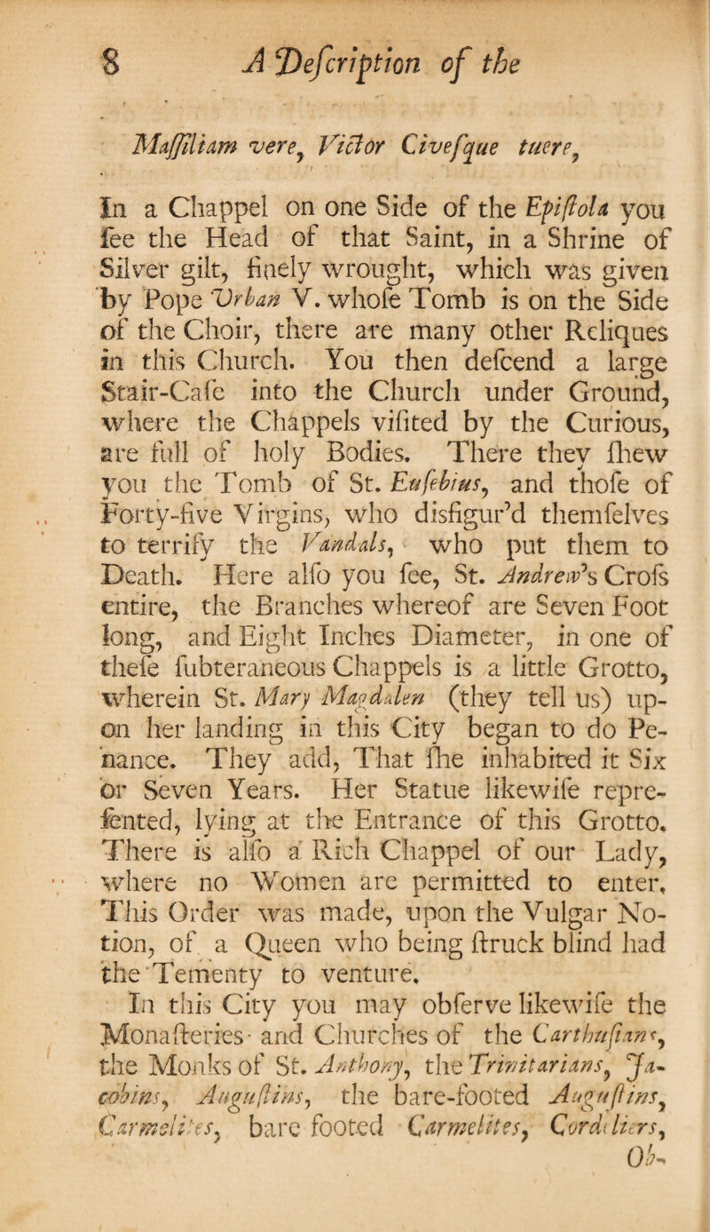 Maffiliam verey Viclor Civefaue tuere9 i In a Chappel on one Side of the EfiftoU you lee the Head of that Saint, in a Shrine of Silver gilt, finely wrought, which was given by Pope Vrban V. whofe Tomb is on the Side of the Choir, there are many other Reliques in this Church. You then defeend a large Stair-Cafe into the Church under Ground, where the Chappels vilited by the Curious, are full of holy Bodies. There they fhew you the Tomb of St. Eufebius, and thofe of Forty-five Virgins, who disfigur’d themfelves to terrify the Vandals, who put them to Death. Here alfo you fee, St. Andrew's Crofs entire, the Branches whereof are Seven Foot long, and Eight Inches Diameter, in one of tliefe fubteraneous Chappels is a little Grotto, wherein St. Mary Magdalen (they tell us) up¬ on her landing in this City began to do Pe¬ nance. They add. That fhe inhabited it Six or Seven Years. Her Statue like wife repre- fented, lying at the Entrance of this Grotto. There is alfo a Rich Chappel of our Lady, where no Women are permitted to enter. This Order was made, upon the Vulgar No¬ tion, of a Queen who being ftruck blind had the'Tementy to venture. In this City you may obferve likewife the Monafteries- and Churches of the Carthufianr, the Monks of St. Anthony, the Trinitarians? Ja- cobins, Angu(lim, the bare-footed Auguflins,