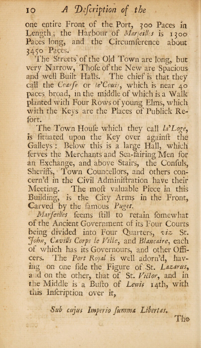 one entire Front of the Port, 300 Paces in Length, the Harbour of Marjei/1 s is 1300 Paces long, and the Circumference about 3450 Paces. The Streets’of the Old Town are long, but very Narrow, Thofe of the New are Spacious and well Built Halls. The chief is that they call the Ccarfe or ie'Ccuis, which is near 40 paces broad, in the middle of which is a Walk planted with Four Rows of young Elms, which with the Keys are the Places of Publick Re¬ fort. The Town Houfe which they call la'Loge, is fituated upon the Key over againft the Galleys : Below this is a large Hall, which ferves the Merchants and Sea-fairing Men for an Exchange, and above Stairs, the Confuls, Sheriffs, Town Counsellors, and others con¬ cern'd in the Civil Adminiftration have their Meeting. The moil valuable Piece in this Building, is the City Arms in the Front, Carved by the famous Puget, Mar Jellies feeins ffill to retain fomewhat of the Ancient Government of its Four Courts being divided into Four Quarters, viz St. Job*, Cavills Corps le Ville, and Blanc air e, each of which has its Governours, and other Offi¬ cers. The Port Royal is well adorn’d, hav¬ ing on one fide the Figure of 'St. Lazarus, a <d on the other, that of St. Victor, and in the Middle is a Buffo of Lems 14th, with this Infcription over it, Sub cujus Imperio fumma Libert as* The