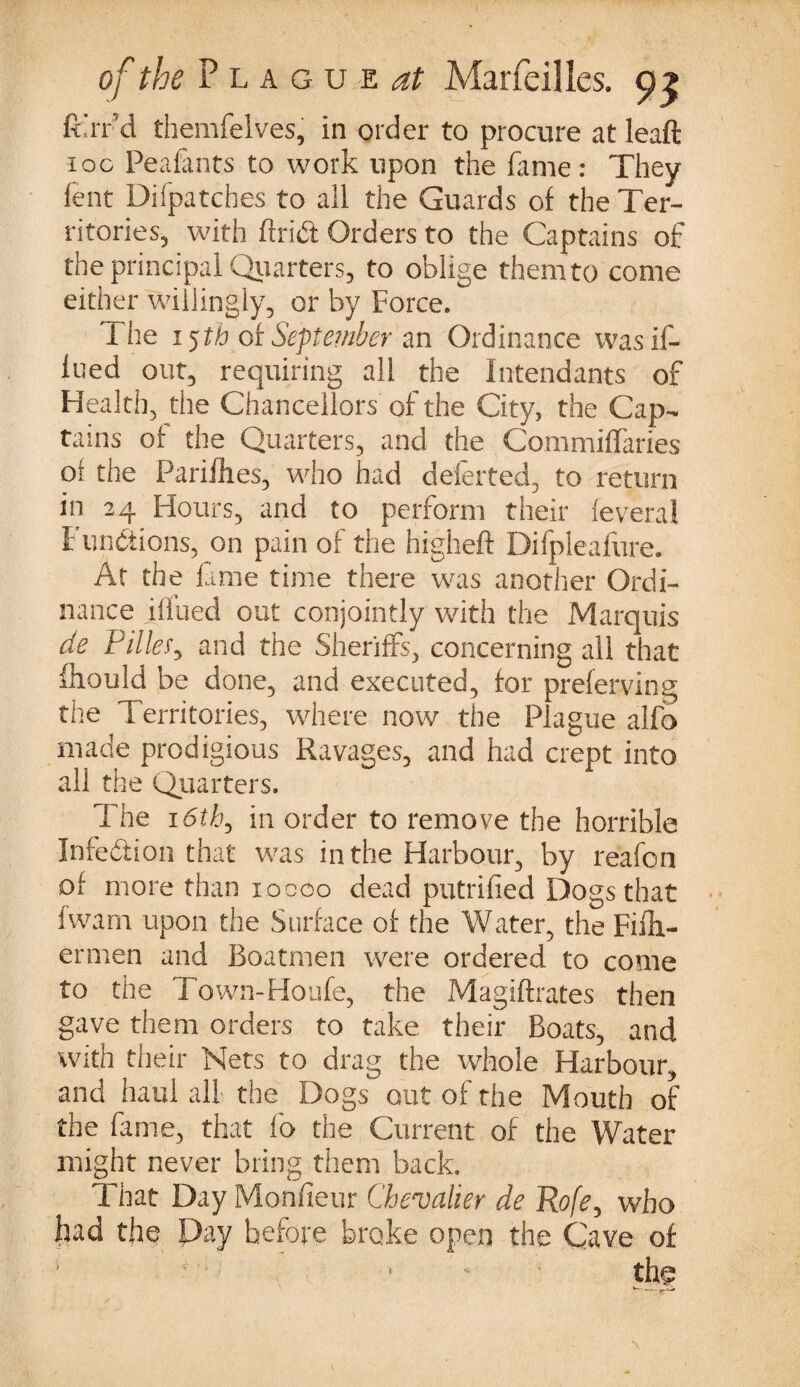 fi'rr’d themfelves, in order to procure at leaft ioc Peafants to work upon the fame: They fent Difpatcbes to all the Guards of the Ter¬ ritories, with ftriift Orders to the Captains of the principal Quarters, to oblige them to come either willingly, or by Force. The 15ft) of September an Ordinance wasif- lued out, requiring all the Intendants of Health, the Chancellors of the City, the Cap¬ tains of the Quarters, and the Commiffaries of the Pariihes, who had deferred, to return in 24 Hours, and to perform their feveral Functions, on pain of the higheft Difpleafure. At the fame time there was another Ordi¬ nance jff’ued out conjointly with the Marquis de Filler, and the Sheriffs, concerning all that fhould be done, and executed, for preferving the Territories, where now the Plague alfo made prodigious Ravages, and had crept into all the Quarters. The 16th, in order to remove the horrible Infection that was in the Harbour, by reafon of more than 10000 dead putrified Dogs that fwam upon the Surface of the Water, the Filh- ermen and Boatmen were ordered to come to the Town-Houfe, the Magiftrates then gave them orders to take their Boats, and with their Nets to drag the whole Harbour, and haul all the Dogs out of the Mouth of the fame, that fo the Current of the Water- might never bring them back. That Day Monfieur Chevalier de Rofe, who had the Day hefope broke open the Cave of