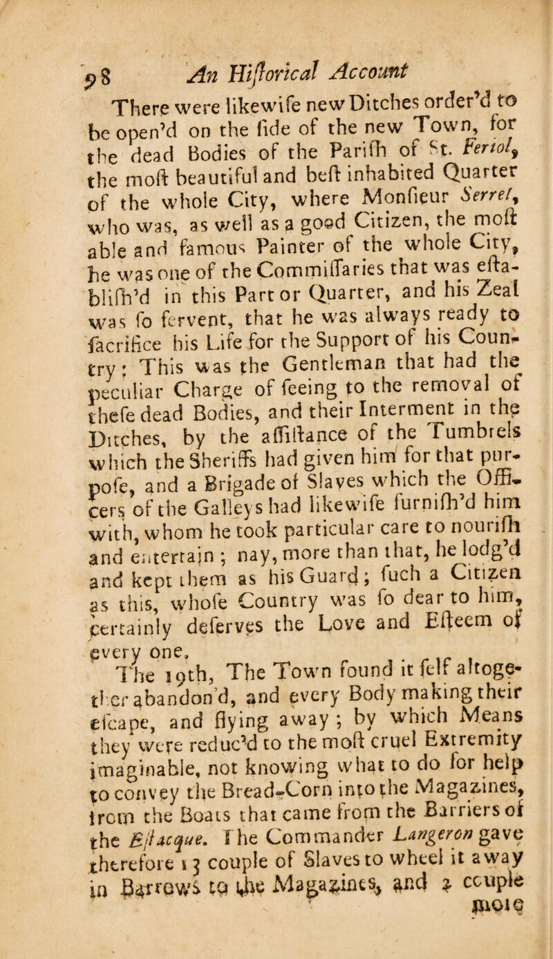 There were likewhfe new Ditches order d to be open’d on the fide of the new Town, for the dead Bodies of the Parifli of H. Ferial, the nioft beautiful and beft inhabited Quarter of the whole City, where Monfieur Serrei\ who was, as well as a goad Citizen, the molt able and famous Painter ol the whole City, he was one of the Commiflaries that was efta- blifh’d in this Part or Quarter, and his Zeal was fo fervent, that he w?ss alwTays ready to facrifice his Life for the Support of his Coum- try: This was the Gentleman that had the peculiar Charge of feeing to the removal ot ibefe dead Bodies, and their Interment in the Ditches, by the afTffiance of the Tumbrels which the Sheriffs had given him for that pur- pofe, and a Brigade of Slaves which the Offi¬ cers of the Galleys had likewife furnifh’d him with, whom he took particular care to nourifh and entertain ; nay, more than that, he lodg tl and kept them as his Guards fuch a Citizen as tins, whole Country wras io deal to lnm, certainly deferves the Love and Efteem of every one. The 19th, The Town found it felt altoge¬ ther abandon d, and every Body making their efcape, and flying away ; by which Means they were reduced to the rooft cruel Extremity imaginable, not knowing what to do for help to convey the Bread-Corn into the Magazines, troro the Boats that came from the Barriers oi the BiUcque. I he Commander Longeron gave therefore 13 couple of Slaves to wheel it away in BarrowS to 4he Magazines, and * ccuple pot©