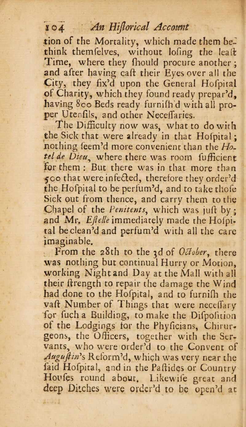 tion of the Mortality, which made them be¬ think themfelves, without lofing the lea ft Time, where they flhould procure another ; and after having caft their Eyes over all the City, they fix’d upon the General Hofpital of Charity, which they found ready prepar’d, having Sco Beds ready furnifh d with all pro¬ per Utenfils, and other Neceflaries. The Difficulty now was, what to do with the Sick that were already in that Hofpital; nothing feem’d more convenient than the Ho¬ tel de Dieu, where there was room fufficient for them : But there was in that more than 500 that were infedted, therefore they order’d the Hofpital to be perfum’d, and to take thofe Sick out from thence, and carry them to the Chapel of the Penitents, which was juft by ; and Mr. Efielle immediately made the Hofpi¬ tal be clean’d and perfum’d with all the care imaginable. From the 28th to the 3d of October, there was nothing but continual Hurry or Motion, working Night and Day at the Mall with all their ftrength to repair the damage the Wind had done to the Hofpital, and to^furnifh the vaft Number of Things that were neceffary for fuch a Building, to make the Difpofuion of the Lodgings for the Phyficians, Chirur* geons, the Officers, together with the Ser¬ vants, who were order’d to the Convent of Jtiguftin's Reform’d, which was very near the faid Hofpital, and in the Paftides or Country Hoofos round about, Likewife great and deep Ditches were order’d to be open’d at